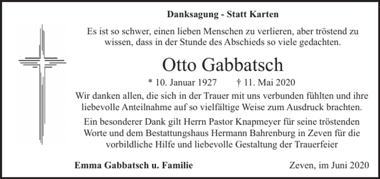 <p>Danksagung - Statt Karten<br />Es ist so schwer, einen lieben Menschen zu verlieren, aber tröstend zu<br />wissen, dass in der Stunde des Abschieds so viele gedachten.</p><p>Otto Gabbatsch</p><p>* 10. Januar 1927<br />† 11. Mai 2020<br />Wir danken allen, die sich in der Trauer mit uns verbunden fühlten und ihre<br />liebevolle Anteilnahme auf so vielfältige Weise zum Ausdruck brachten.<br />Ein besonderer Dank gilt Herrn Pastor Knapmeyer für seine tröstenden<br />Worte und dem Bestattungshaus Hermann Bahrenburg in Zeven für die<br />vorbildliche Hilfe und liebevolle Gestaltung der Trauerfeier<br />Emma Gabbatsch u. Familie</p><p>Zeven, im Juni 2020</p>