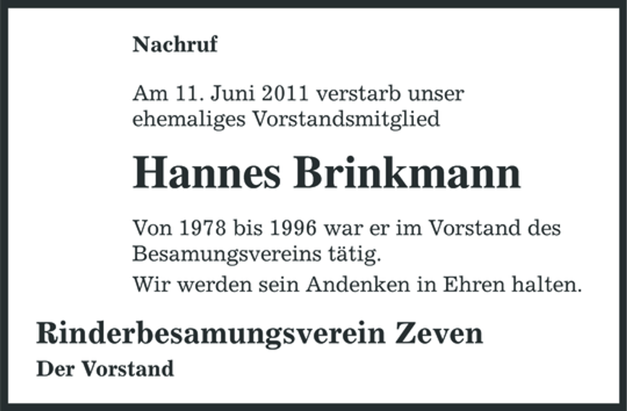 <p>Nachruf Am 11. Juni 2011 verstarb unser ehemaliges Vorstandsmitglied</p><p>Hannes Brinkmann<br />Von 1978 bis 1996 war er im Vorstand des Besamungsvereins tätig. Wir werden sein Andenken in Ehren halten.</p><p>Rinderbesamungsverein Zeven<br />Der Vorstand</p>