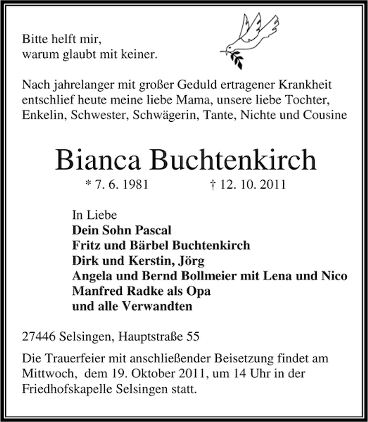<p>Bitte helft mir,<br />warum glaubt mit keiner.<br />Nach jahrelanger mit großer Geduld ertragener Krankheit<br />entschlief heute meine liebe Mama, unsere liebe Tochter,<br />Enkelin, Schwester, Schwägerin, Tante, Nichte und Cousine</p>
<p>Bianca Buchtenkirch<br />* 7. 6. 1981</p>
<p>† 12. 10. 2011</p>
<p>In Liebe<br />Dein Sohn Pascal<br />Fritz und Bärbel Buchtenkirch<br />Dirk und Kerstin, Jörg<br />Angela und Bernd Bollmeier mit Lena und Nico<br />Manfred Radke als Opa<br />und alle Verwandten<br />27446 Selsingen, Hauptstraße 55<br />Die Trauerfeier mit anschließender Beisetzung findet am<br />Mittwoch, dem 19. Oktober 2011, um 14 Uhr in der<br />Friedhofskapelle Selsingen statt.</p>