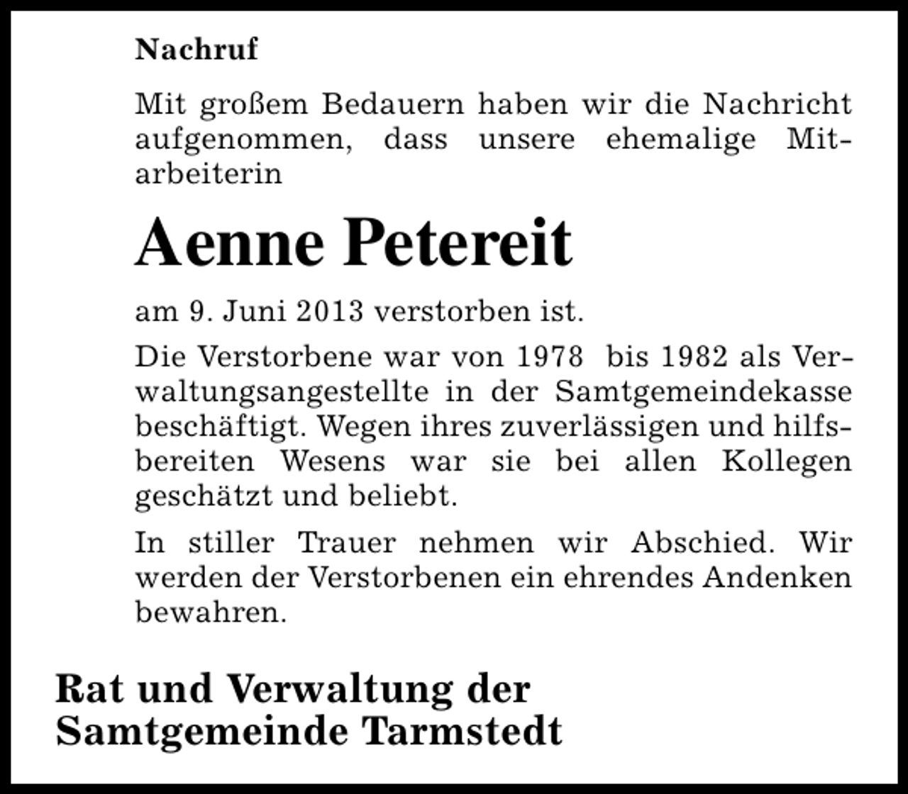 <p>Nachruf<br />Mit großem Bedauern haben wir die Nachricht<br />aufgenommen, dass unsere ehemalige Mitarbeiterin</p><p>Aenne Petereit<br />am 9. Juni 2013 verstorben ist.<br />Die Verstorbene war von 1978 bis 1982 als Verwaltungsangestellte in der Samtgemeindekasse<br />beschäftigt. Wegen ihres zuverlässigen und hilfsbereiten Wesens war sie bei allen Kollegen<br />geschätzt und beliebt.<br />In stiller Trauer nehmen wir Abschied. Wir<br />werden der Verstorbenen ein ehrendes Andenken<br />bewahren.</p><p>Rat und Verwaltung der<br />Samtgemeinde Tarmstedt</p>