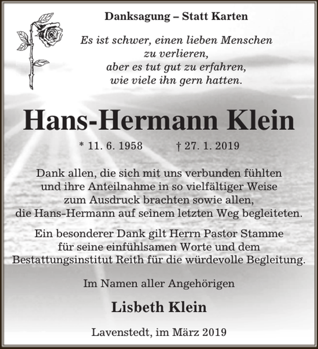 <p>Danksagung – Statt Karten<br />Es ist schwer, einen lieben Menschen<br />zu verlieren,<br />aber es tut gut zu erfahren,<br />wie viele ihn gern hatten.</p><p>Hans-Hermann Klein<br />* 11. 6. 1958</p><p>† 27. 1. 2019</p><p>Dank allen, die sich mit uns verbunden fühlten<br />und ihre Anteilnahme in so vielfältiger Weise<br />zum Ausdruck brachten sowie allen,<br />die Hans-Hermann auf seinem letzten Weg begleiteten.<br />Ein besonderer Dank gilt Herrn Pastor Stamme<br />für seine einfühlsamen Worte und dem<br />Bestattungsinstitut Reith für die würdevolle Begleitung.<br />Im Namen aller Angehörigen</p><p>Lisbeth Klein<br />Lavenstedt, im März 2019</p>