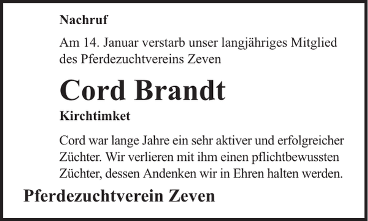 <p>Nachruf<br />Am 14. Januar verstarb unser langjähriges Mitglied<br />des Pferdezuchtvereins Zeven</p><p>Cord Brandt</p><p>Kirchtimket</p><p>Cord war lange Jahre ein sehr aktiver und erfolgreicher<br />Züchter. Wir verlieren mit ihm einen pflichtbewussten<br />Züchter, dessen Andenken wir in Ehren halten werden.</p><p>Pferdezuchtverein Zeven</p>