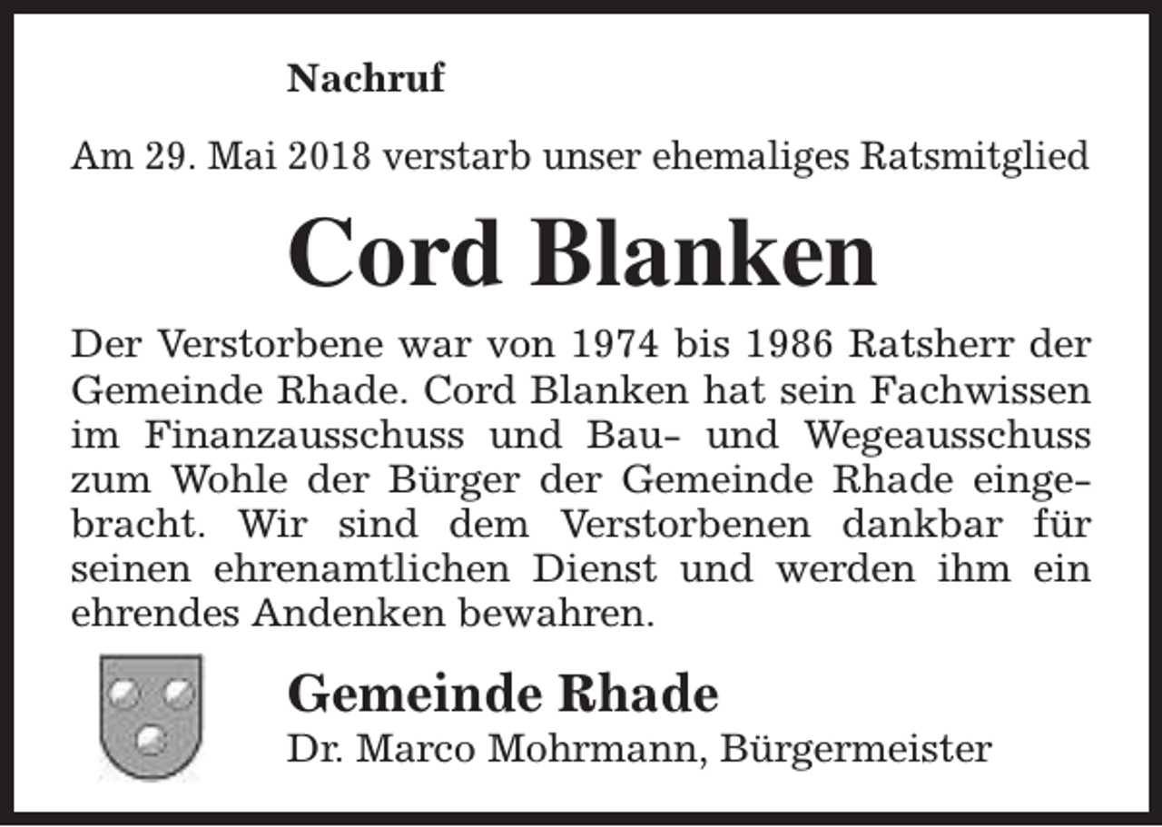<p>Nachruf<br />Am 29. Mai 2018 verstarb unser ehemaliges Ratsmitglied</p><p>Cord Blanken</p><p>Der Verstorbene war von 1974 bis 1986 Ratsherr der<br />Gemeinde Rhade. Cord Blanken hat sein Fachwissen<br />im Finanzausschuss und Bau- und Wegeausschuss<br />zum Wohle der Bürger der Gemeinde Rhade eingebracht. Wir sind dem Verstorbenen dankbar für<br />seinen ehrenamtlichen Dienst und werden ihm ein<br />ehrendes Andenken bewahren.</p><p>Gemeinde Rhade</p><p>Dr. Marco Mohrmann, Bürgermeister</p>