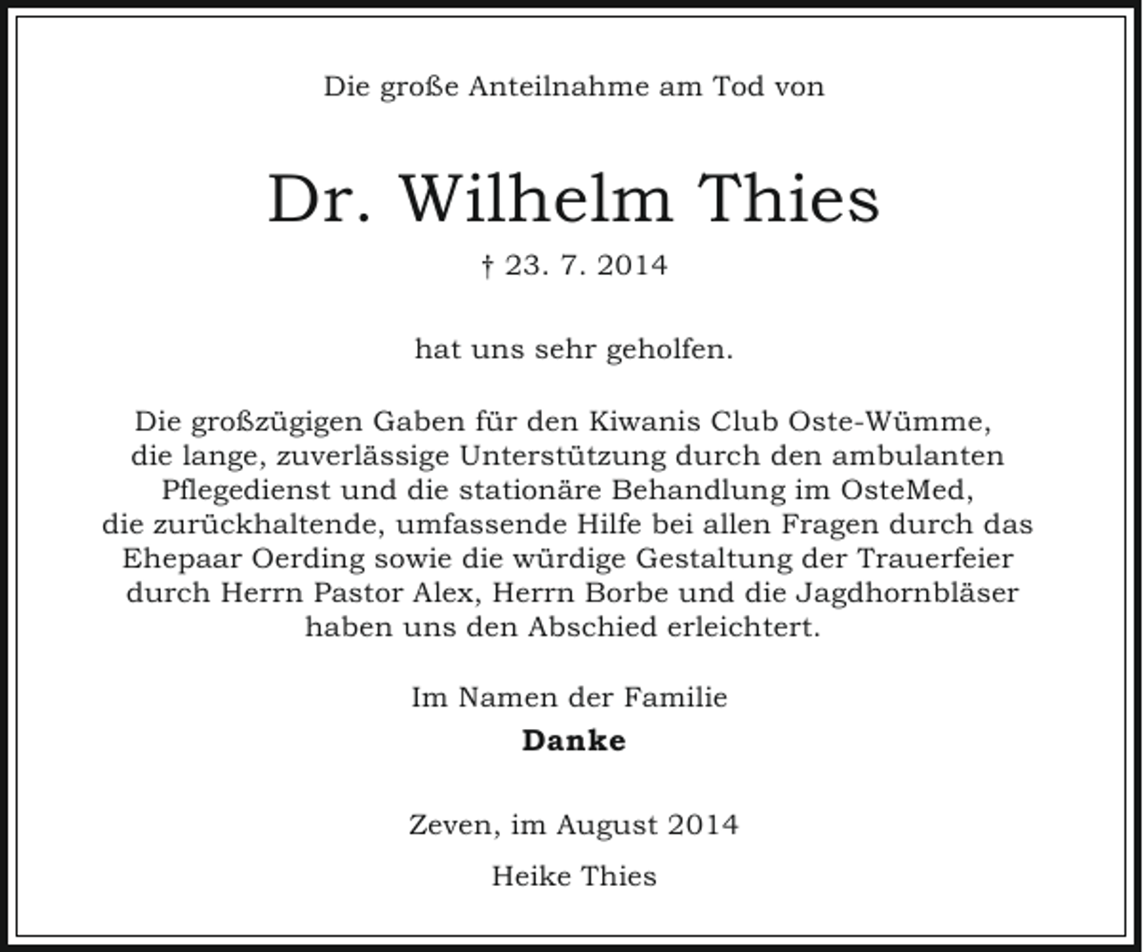 <p>Die große Anteilnahme am Tod von</p><p>Dr. Wilhelm Thies<br />† 23. 7. 2014<br />hat uns sehr geholfen.<br />Die großzügigen Gaben für den Kiwanis Club Oste-Wümme,<br />die lange, zuverlässige Unterstützung durch den ambulanten<br />Pflegedienst und die stationäre Behandlung im OsteMed,<br />die zurückhaltende, umfassende Hilfe bei allen Fragen durch das<br />Ehepaar Oerding sowie die würdige Gestaltung der Trauerfeier<br />durch Herrn Pastor Alex, Herrn Borbe und die Jagdhornbläser<br />haben uns den Abschied erleichtert.<br />Im Namen der Familie</p><p>Danke<br />Zeven, im August 2014<br />Heike Thies</p>
