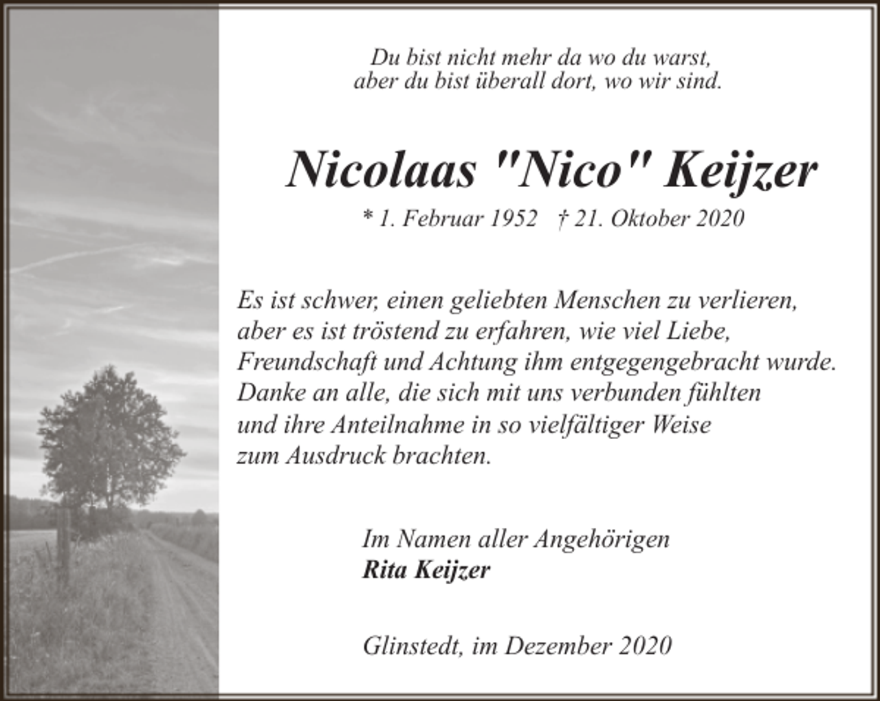 <p>Du bist nicht mehr da wo du warst,<br />aber du bist überall dort, wo wir sind.</p><p>Nicolaas "Nico" Keijzer<br />* 1. Februar 1952 † 21. Oktober 2020</p><p>Es ist schwer, einen geliebten Menschen zu verlieren,<br />aber es ist tröstend zu erfahren, wie viel Liebe,<br />Freundschaft und Achtung ihm entgegengebracht wurde.<br />Danke an alle, die sich mit uns verbunden fühlten<br />und ihre Anteilnahme in so vielfältiger Weise<br />zum Ausdruck brachten.<br />Im Namen aller Angehörigen<br />Rita Keijzer<br />Glinstedt, im Dezember 2020</p>