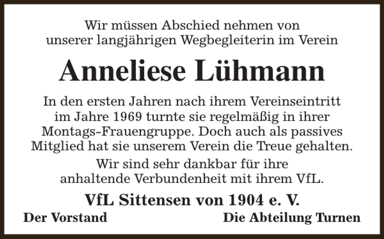 <p>Wir müssen Abschied nehmen von<br />unserer langjährigen Wegbegleiterin im Verein</p><p>Anneliese Lühmann<br />In den ersten Jahren nach ihrem Vereinseintritt<br />im Jahre 1969 turnte sie regelmäßig in ihrer<br />Montags-Frauengruppe. Doch auch als passives<br />Mitglied hat sie unserem Verein die Treue gehalten.<br />Wir sind sehr dankbar für ihre<br />anhaltende Verbundenheit mit ihrem VfL.</p><p>VfL Sittensen von 1904 e. V.</p><p>Der Vorstand</p><p>Die Abteilung Turnen</p>