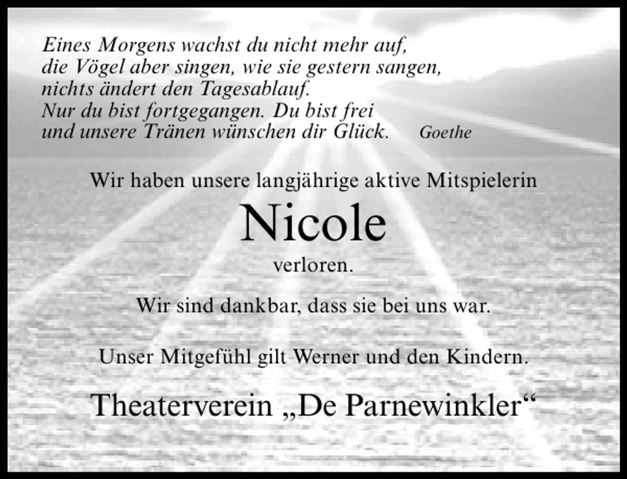 <p>Eines Morgens wachst du nicht mehr auf,<br />die Vögel aber singen, wie sie gestern sangen,<br />nichts ändert den Tagesablauf.<br />Nur du bist fortgegangen. Du bist frei<br />und unsere Tränen wünschen dir Glück. Goethe<br />Wir haben unsere langjährige aktive Mitspielerin</p><p>Nicole<br />verloren.</p><p>Wir sind dankbar, dass sie bei uns war.<br />Unser Mitgefühl gilt Werner und den Kindern.</p><p>Theaterverein „De Parnewinkler“</p>