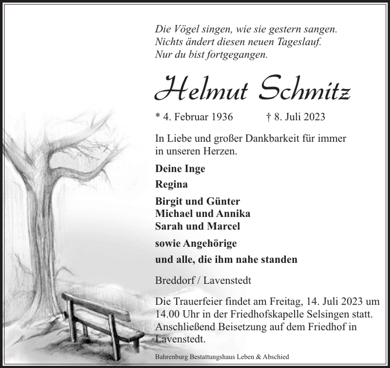 <p>Die Vögel singen, wie sie gestern sangen.<br />Nichts ändert diesen neuen Tageslauf.<br />Nur du bist fortgegangen.</p><p>Helmut Schmitz<br />* 4. Februar 1936</p><p>† 8. Juli 2023</p><p>In Liebe und großer Dankbarkeit für immer<br />in unseren Herzen.<br />Deine Inge<br />Regina<br />Birgit und Günter<br />Michael und Annika<br />Sarah und Marcel<br />sowie Angehörige<br />und alle, die ihm nahe standen<br />Breddorf / Lavenstedt<br />Die Trauerfeier findet am Freitag, 14. Juli 2023 um<br />14.00 Uhr in der Friedhofskapelle Selsingen statt.<br />Anschließend Beisetzung auf dem Friedhof in<br />Lavenstedt.<br />Bahrenburg Bestattungshaus Leben &amp; Abschied</p>
