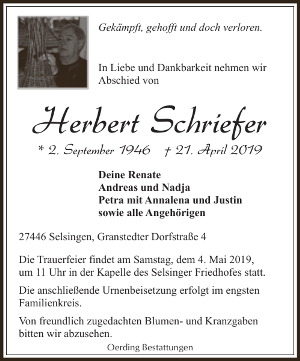 <p>Gekämpft, gehofft und doch verloren.<br />In Liebe und Dankbarkeit nehmen wir<br />Abschied von</p><p>Herbert Schriefer<br />* 2. September 1946 † 21. April 2019<br />Deine Renate<br />Andreas und Nadja<br />Petra mit Annalena und Justin<br />sowie alle Angehörigen<br />27446 Selsingen, Granstedter Dorfstraße 4<br />Die Trauerfeier findet am Samstag, dem 4. Mai 2019,<br />um 11 Uhr in der Kapelle des Selsinger Friedhofes statt.<br />Die anschließende Urnenbeisetzung erfolgt im engsten<br />Familienkreis.<br />Von freundlich zugedachten Blumen- und Kranzgaben<br />bitten wir abzusehen.<br />Oerding Bestattungen</p>