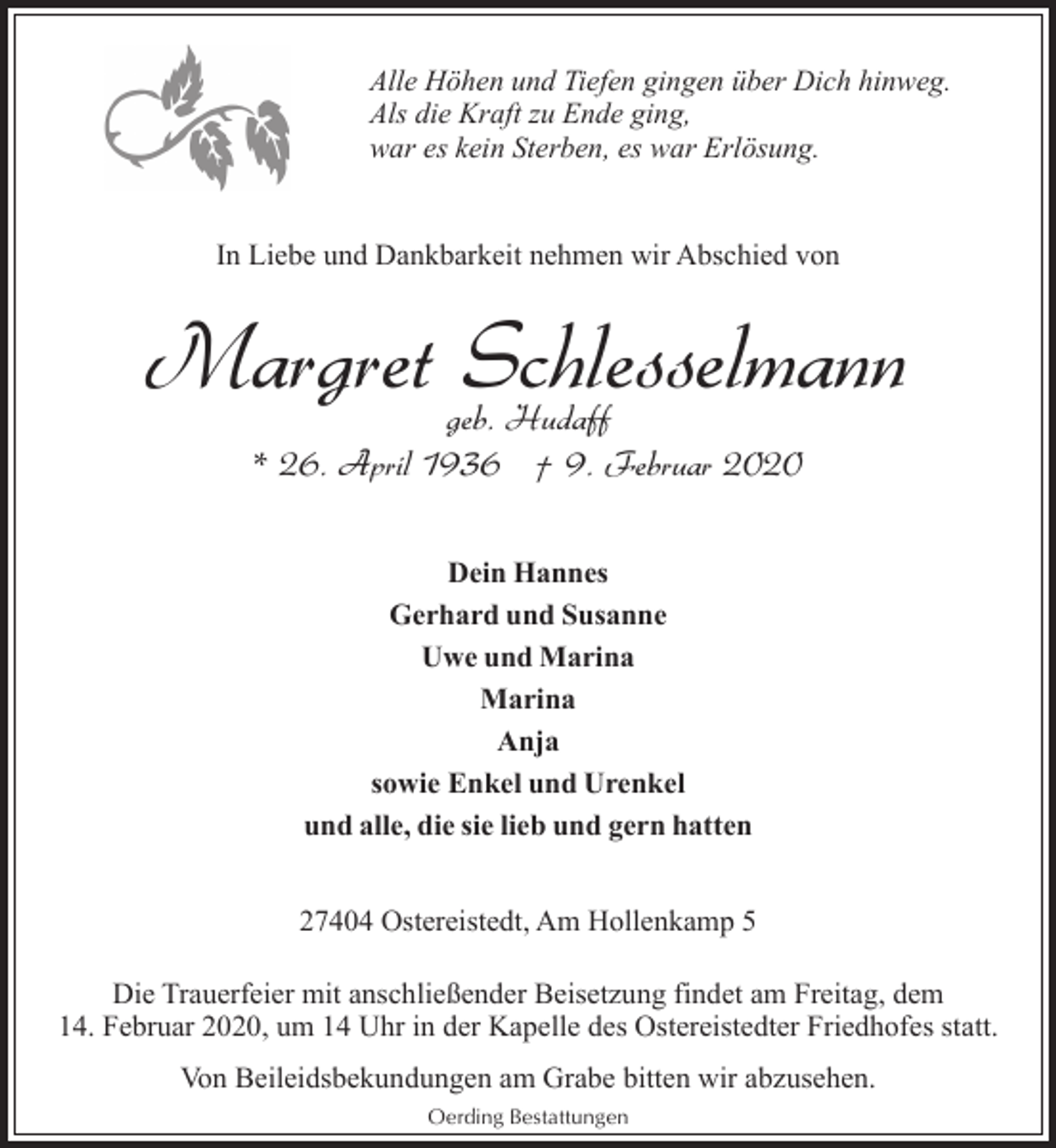 <p>Alle Höhen und Tiefen gingen über Dich hinweg.<br />Als die Kraft zu Ende ging,<br />war es kein Sterben, es war Erlösung.<br />In Liebe und Dankbarkeit nehmen wir Abschied von</p><p>Margret Schlesselmann<br />geb. Hudaff<br />* 26. April 1936 † 9. Februar 2020<br />Dein Hannes<br />Gerhard und Susanne<br />Uwe und Marina<br />Marina<br />Anja<br />sowie Enkel und Urenkel<br />und alle, die sie lieb und gern hatten<br />27404 Ostereistedt, Am Hollenkamp 5<br />Die Trauerfeier mit anschließender Beisetzung findet am Freitag, dem<br />14. Februar 2020, um 14 Uhr in der Kapelle des Ostereistedter Friedhofes statt.<br />Von Beileidsbekundungen am Grabe bitten wir abzusehen.<br />Oerding Bestattungen</p>