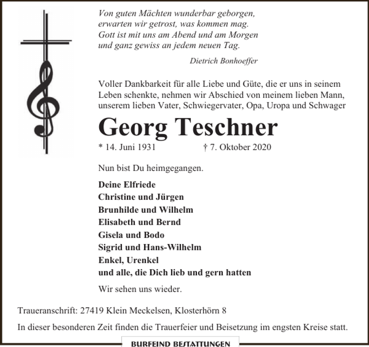 <p>Von guten Mächten wunderbar geborgen,<br />erwarten wir getrost, was kommen mag.<br />Gott ist mit uns am Abend und am Morgen<br />und ganz gewiss an jedem neuen Tag.<br />Dietrich Bonhoeffer</p><p>Voller Dankbarkeit für alle Liebe und Güte, die er uns in seinem<br />Leben schenkte, nehmen wir Abschied von meinem lieben Mann,<br />unserem lieben Vater, Schwiegervater, Opa, Uropa und Schwager</p><p>Georg Teschner<br />* 14. Juni 1931</p><p>† 7. Oktober 2020</p><p>Nun bist Du heimgegangen.<br />Deine Elfriede<br />Christine und Jürgen<br />Brunhilde und Wilhelm<br />Elisabeth und Bernd<br />Gisela und Bodo<br />Sigrid und Hans-Wilhelm<br />Enkel, Urenkel<br />und alle, die Dich lieb und gern hatten<br />Wir sehen uns wieder.<br />Traueranschrift: 27419 Klein Meckelsen, Klosterhörn 8<br />In dieser besonderen Zeit finden die Trauerfeier und Beisetzung im engsten Kreise statt.<br />Burfeind Bestattungen</p>