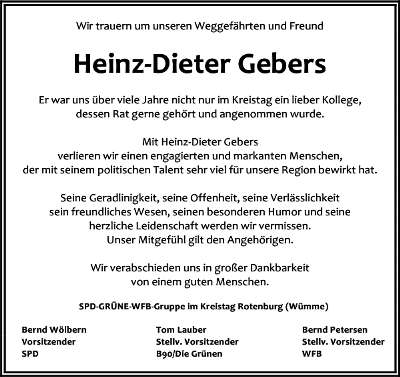 <p>Wir trauern um unseren Weggefährten und Freund</p><p>Heinz-Dieter Gebers<br />Er war uns über viele Jahre nicht nur im Kreistag ein lieber Kollege,<br />dessen Rat gerne gehört und angenommen wurde.<br />Mit Heinz-Dieter Gebers<br />verlieren wir einen engagierten und markanten Menschen,<br />der mit seinem politischen Talent sehr viel für unsere Region bewirkt hat.<br />Seine Geradlinigkeit, seine Offenheit, seine Verlässlichkeit<br />sein freundliches Wesen, seinen besonderen Humor und seine<br />herzliche Leidenschaft werden wir vermissen.<br />Unser Mitgefühl gilt den Angehörigen.<br />Wir verabschieden uns in großer Dankbarkeit<br />von einem guten Menschen.<br />SPD-GRÜNE-WFB-Gruppe im Kreistag Rotenburg (Wümme)<br />Bernd Wölbern<br />Vorsitzender<br />SPD</p><p>Tom Lauber<br />Stellv. Vorsitzender<br />B90/Die Grünen</p><p>Bernd Petersen<br />Stellv. Vorsitzender<br />WFB</p>