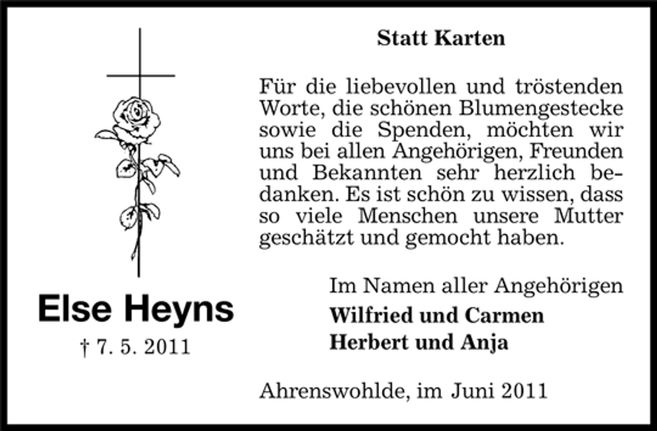 <p>Statt Karten Für die liebevollen und tröstenden Worte, die schönen Blumengestecke sowie die Spenden, möchten wir uns bei allen Angehörigen, Freunden und Bekannten sehr herzlich bedanken. Es ist schön zu wissen, dass so viele Menschen unsere Mutter geschätzt und gemocht haben.</p><p>Else Heyns<br />† 7. 5. 2011</p><p>Im Namen aller Angehörigen Wilfried und Carmen Herbert und Anja Ahrenswohlde, im Juni 2011</p>