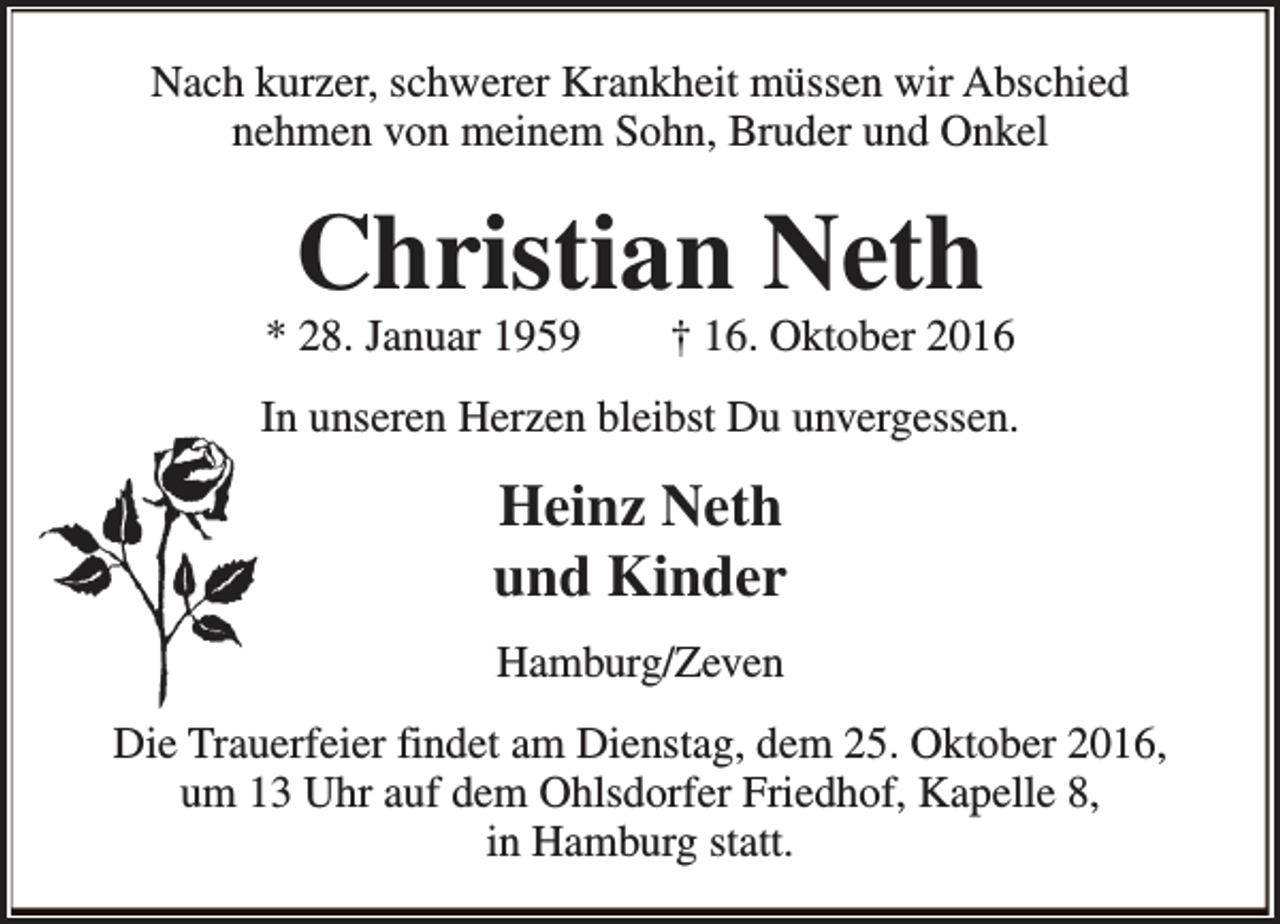 <p>Nach kurzer, schwerer Krankheit müssen wir Abschied<br />nehmen von meinem Sohn, Bruder und Onkel</p><p>Christian Neth</p><p>* 28. Januar 1959</p><p>† 16. Oktober 2016</p><p>In unseren Herzen bleibst Du unvergessen.</p><p>Heinz Neth<br />und Kinder<br />Hamburg/Zeven<br />Die Trauerfeier findet am Dienstag, dem 25. Oktober 2016,<br />um 13 Uhr auf dem Ohlsdorfer Friedhof, Kapelle 8,<br />in Hamburg statt.</p>