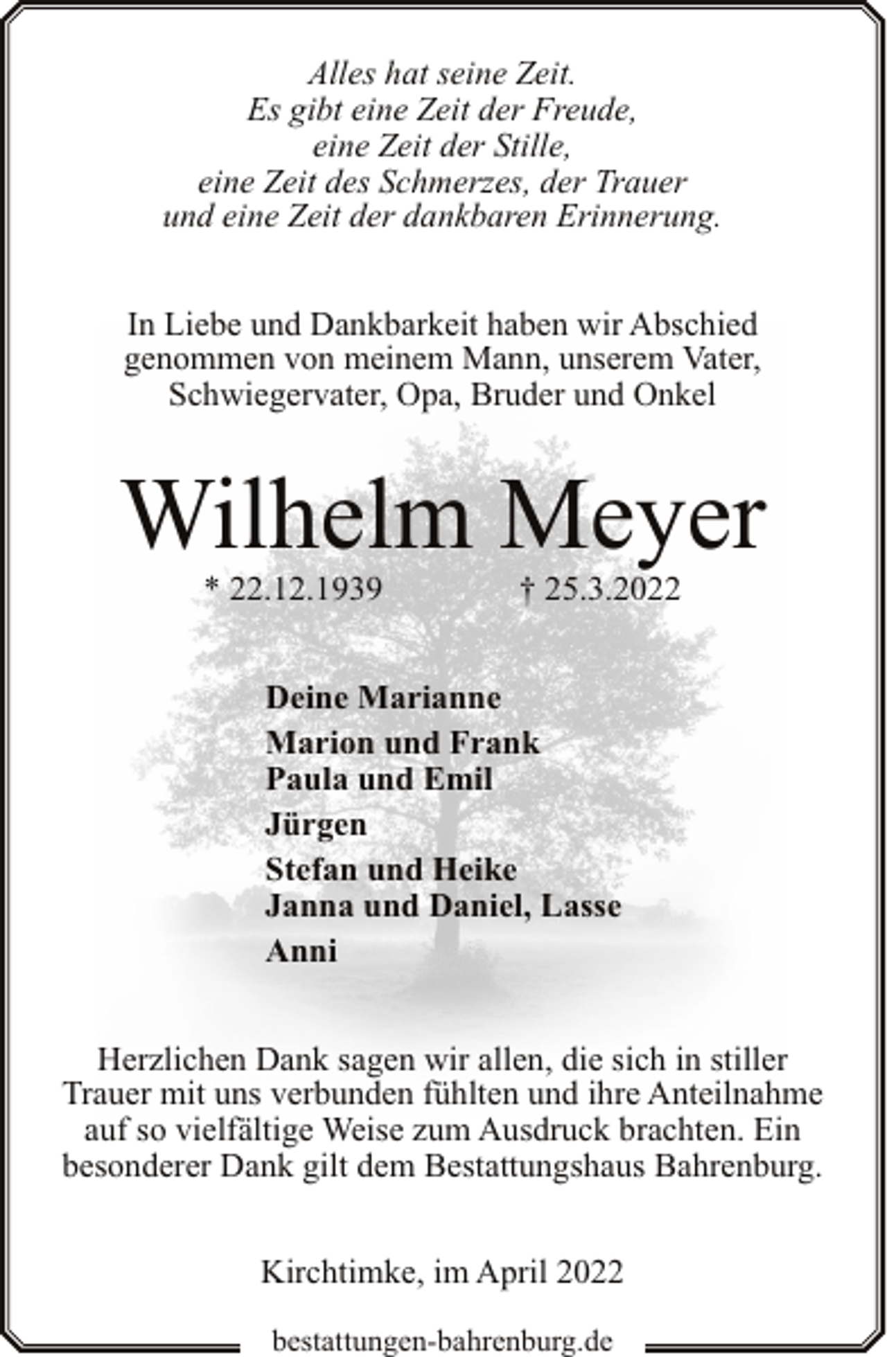 <p>Alles hat seine Zeit.<br />Es gibt eine Zeit der Freude,<br />eine Zeit der Stille,<br />eine Zeit des Schmerzes, der Trauer<br />und eine Zeit der dankbaren Erinnerung.<br />In Liebe und Dankbarkeit haben wir Abschied<br />genommen von meinem Mann, unserem Vater,<br />Schwiegervater, Opa, Bruder und Onkel</p><p>Wilhelm Meyer<br />* 22.12.1939</p><p>† 25.3.2022</p><p>Deine Marianne<br />Marion und Frank<br />Paula und Emil<br />Jürgen<br />Stefan und Heike<br />Janna und Daniel, Lasse<br />Anni<br />Herzlichen Dank sagen wir allen, die sich in stiller<br />Trauer mit uns verbunden fühlten und ihre Anteilnahme<br />auf so vielfältige Weise zum Ausdruck brachten. Ein<br />besonderer Dank gilt dem Bestattungshaus Bahrenburg.<br />Kirchtimke, im April 2022<br />bestattungen-bahrenburg.de</p>