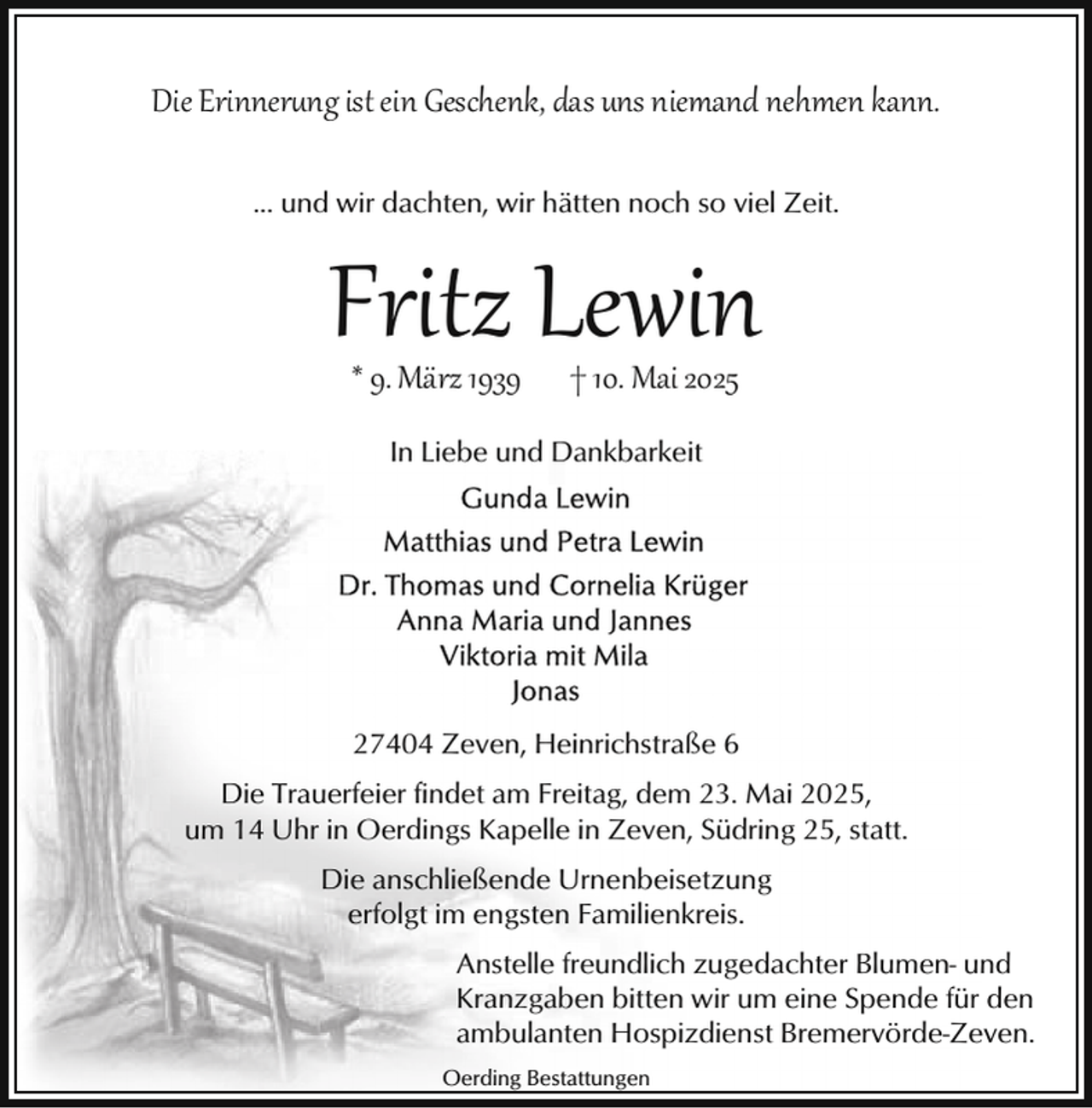 <p>Die Erinnerung ist ein Geschenk, das uns niemand nehmen kann.<br />... und wir dachten, wir hätten noch so viel Zeit.</p>
<p>Fritz Lewin<br />* 9. März 1939</p>
<p>† 10. Mai 2025</p>
<p>In Liebe und Dankbarkeit</p>
<p>27404 Zeven, Heinrichstraße 6<br />Die Trauerfeier findet am Freitag, dem 23. Mai 2025,<br />um 14 Uhr in Oerdings Kapelle in Zeven, Südring 25, statt.<br />Die anschließende Urnenbeisetzung<br />erfolgt im engsten Familienkreis.<br />Anstelle freundlich zugedachter Blumen- und<br />Kranzgaben bitten wir um eine Spende für den<br />ambulanten Hospizdienst Bremervörde-Zeven.<br />Oerding Bestattungen</p>