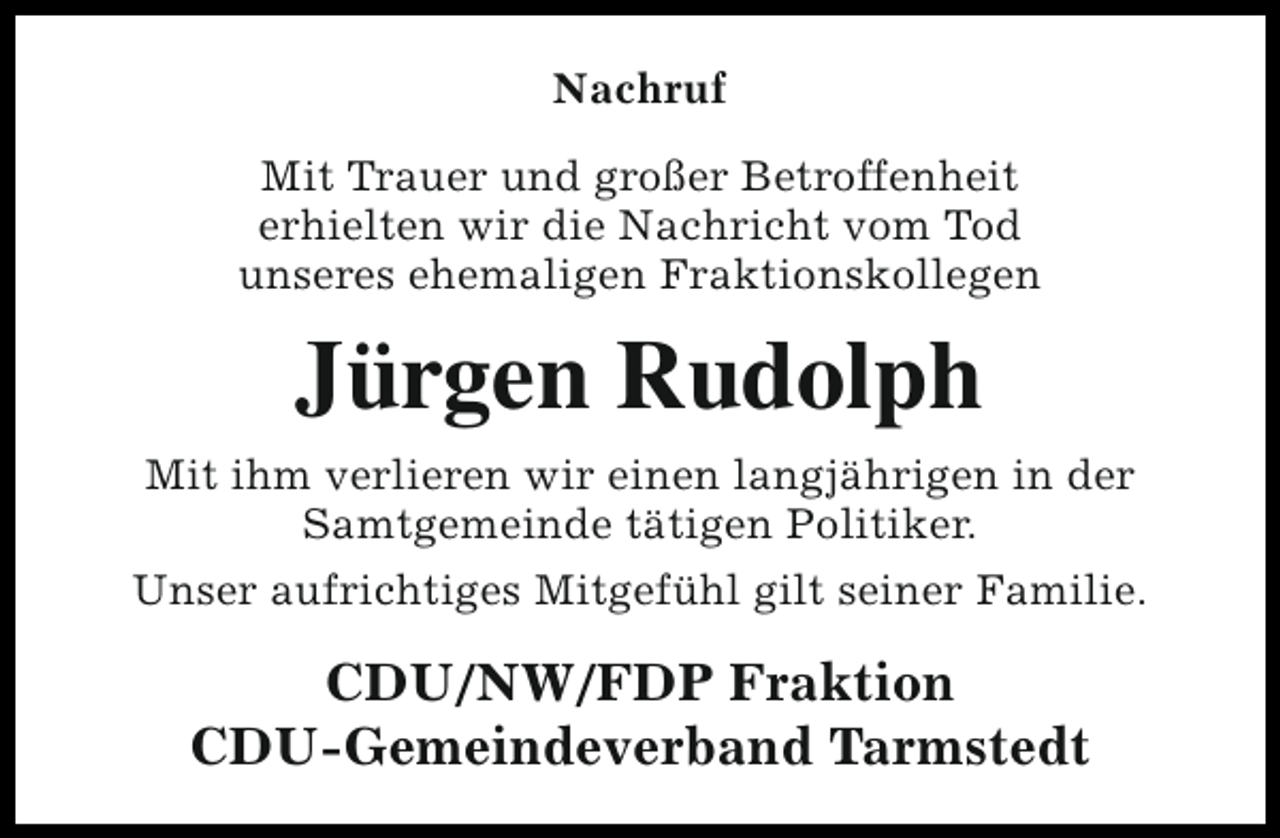 <p>Nachruf<br />Mit Trauer und großer Betroffenheit<br />erhielten wir die Nachricht vom Tod<br />unseres ehemaligen Fraktionskollegen</p><p>Jürgen Rudolph<br />Mit ihm verlieren wir einen langjährigen in der<br />Samtgemeinde tätigen Politiker.<br />Unser aufrichtiges Mitgefühl gilt seiner Familie.</p><p>CDU/NW/FDP Fraktion<br />CDU-Gemeindeverband Tarmstedt</p>