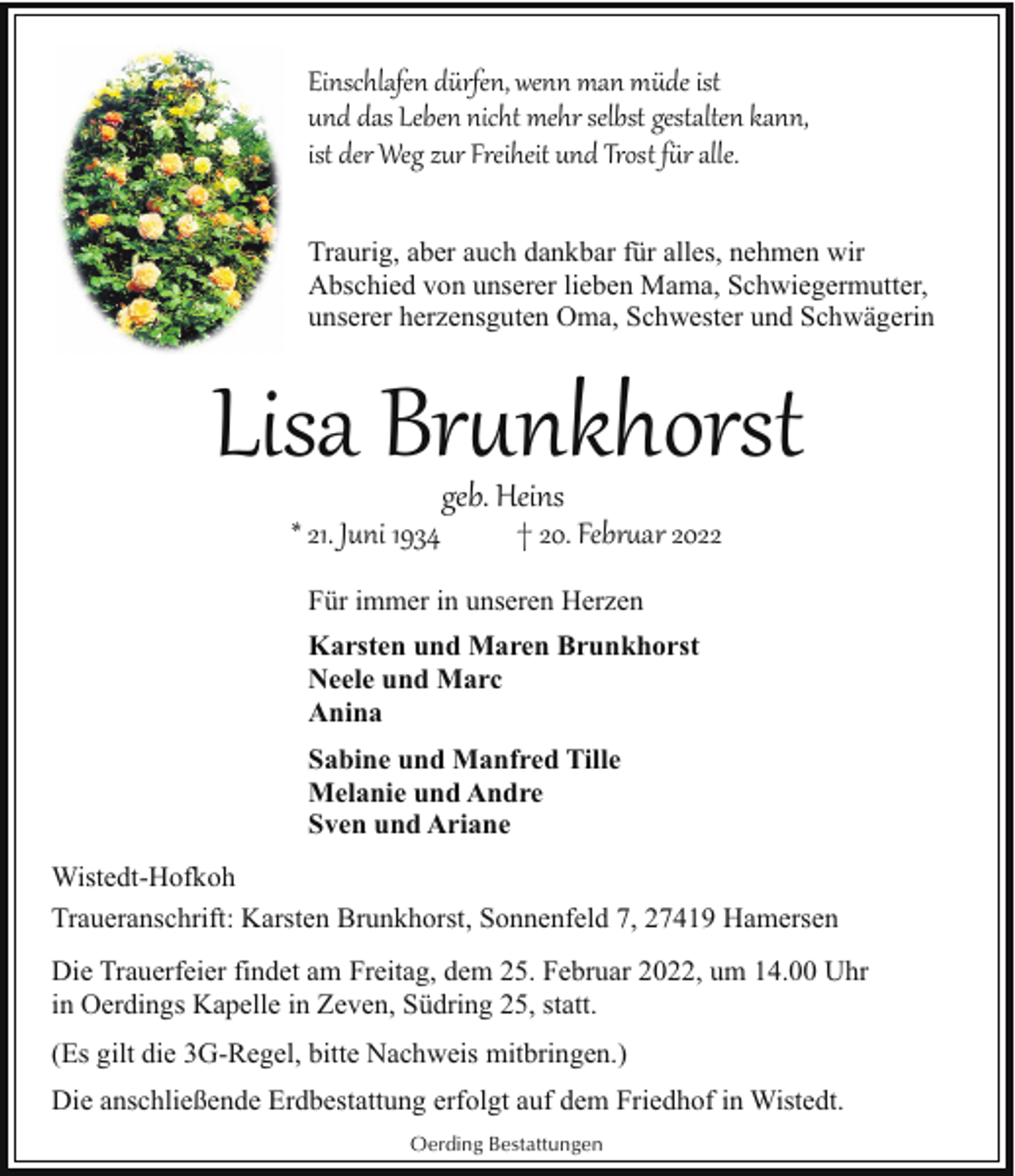 <p>Einschlafen dürfen, wenn man müde ist<br />und das Leben nicht mehr selbst gestalten kann,<br />ist der Weg zur Freiheit und Trost f�r alle.<br />Traurig, aber auch dankbar für alles, nehmen wir<br />Abschied von unserer lieben Mama, Schwiegermutter,<br />unserer herzensguten Oma, Schwester und Schwägerin</p><p>Lisa Br(nkhorst<br />* 21. Juni 1934</p><p>geb. Heins</p><p>† 20. Febr(ar 2022</p><p>Für immer in unseren Herzen<br />Karsten und Maren Brunkhorst<br />Neele und Marc<br />Anina<br />Sabine und Manfred Tille<br />Melanie und Andre<br />Sven und Ariane<br />Wistedt-Hofkoh<br />Traueranschrift: Karsten Brunkhorst, Sonnenfeld 7, 27419 Hamersen<br />Die Trauerfeier findet am Freitag, dem 25. Februar 2022, um 14.00 Uhr<br />in Oerdings Kapelle in Zeven, Südring 25, statt.<br />(Es gilt die 3G-Regel, bitte Nachweis mitbringen.)<br />Die anschließende Erdbestattung erfolgt auf dem Friedhof in Wistedt.<br />Oerding Bestattungen</p>