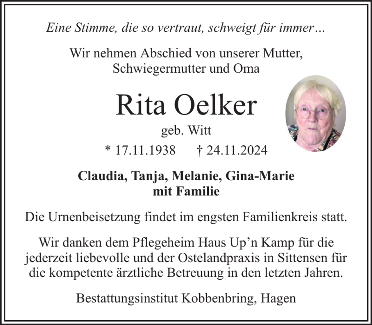 <p>Eine Stimme, die so vertraut, schweigt für immer…<br />Wir nehmen Abschied von unserer Mutter,<br />Schwiegermutter und Oma</p><p>Rita Oelker</p><p>geb. Witt<br />* 17.11.1938 † 24.11.2024<br />Claudia, Tanja, Melanie, Gina-Marie<br />mit Familie<br />Die Urnenbeisetzung findet im engsten Familienkreis statt.<br />Wir danken dem Pflegeheim Haus Up’n Kamp für die<br />jederzeit liebevolle und der Ostelandpraxis in Sittensen für<br />die kompetente ärztliche Betreuung in den letzten Jahren.<br />Bestattungsinstitut Kobbenbring, Hagen</p>
