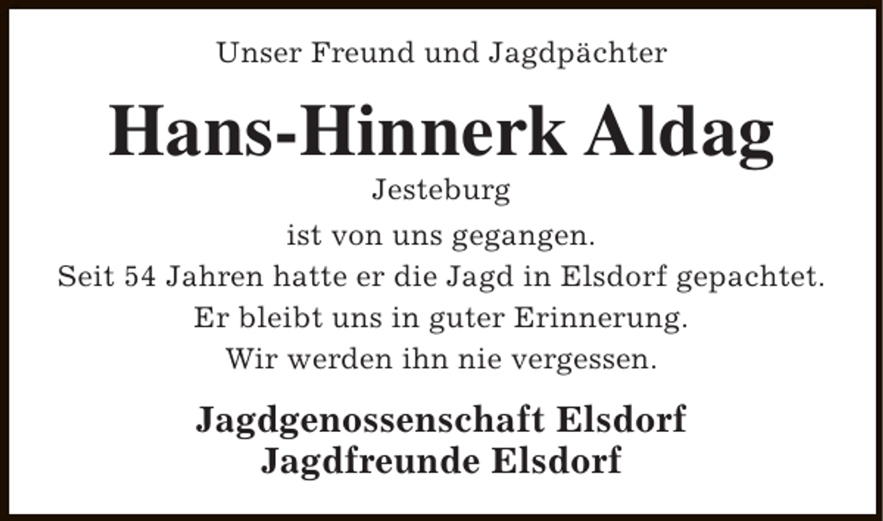 <p>Unser Freund und Jagdpächter</p><p>Hans-Hinnerk Aldag<br />Jesteburg</p><p>ist von uns gegangen.<br />Seit 54 Jahren hatte er die Jagd in Elsdorf gepachtet.<br />Er bleibt uns in guter Erinnerung.<br />Wir werden ihn nie vergessen.</p><p>Jagdgenossenschaft Elsdorf<br />Jagdfreunde Elsdorf</p>