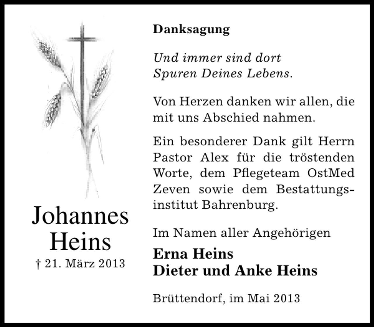 <p>Danksagung<br />Und immer sind dort<br />Spuren Deines Lebens.<br />Von Herzen danken wir allen, die<br />mit uns Abschied nahmen.</p><p>Johannes<br />Heins<br />† 21. März 2013</p><p>Ein besonderer Dank gilt Herrn<br />Pastor Alex für die tröstenden<br />Worte, dem Pﬂegeteam OstMed<br />Zeven sowie dem Bestattungsinstitut Bahrenburg.<br />Im Namen aller Angehörigen</p><p>Erna Heins<br />Dieter und Anke Heins<br />Brüttendorf, im Mai 2013</p>