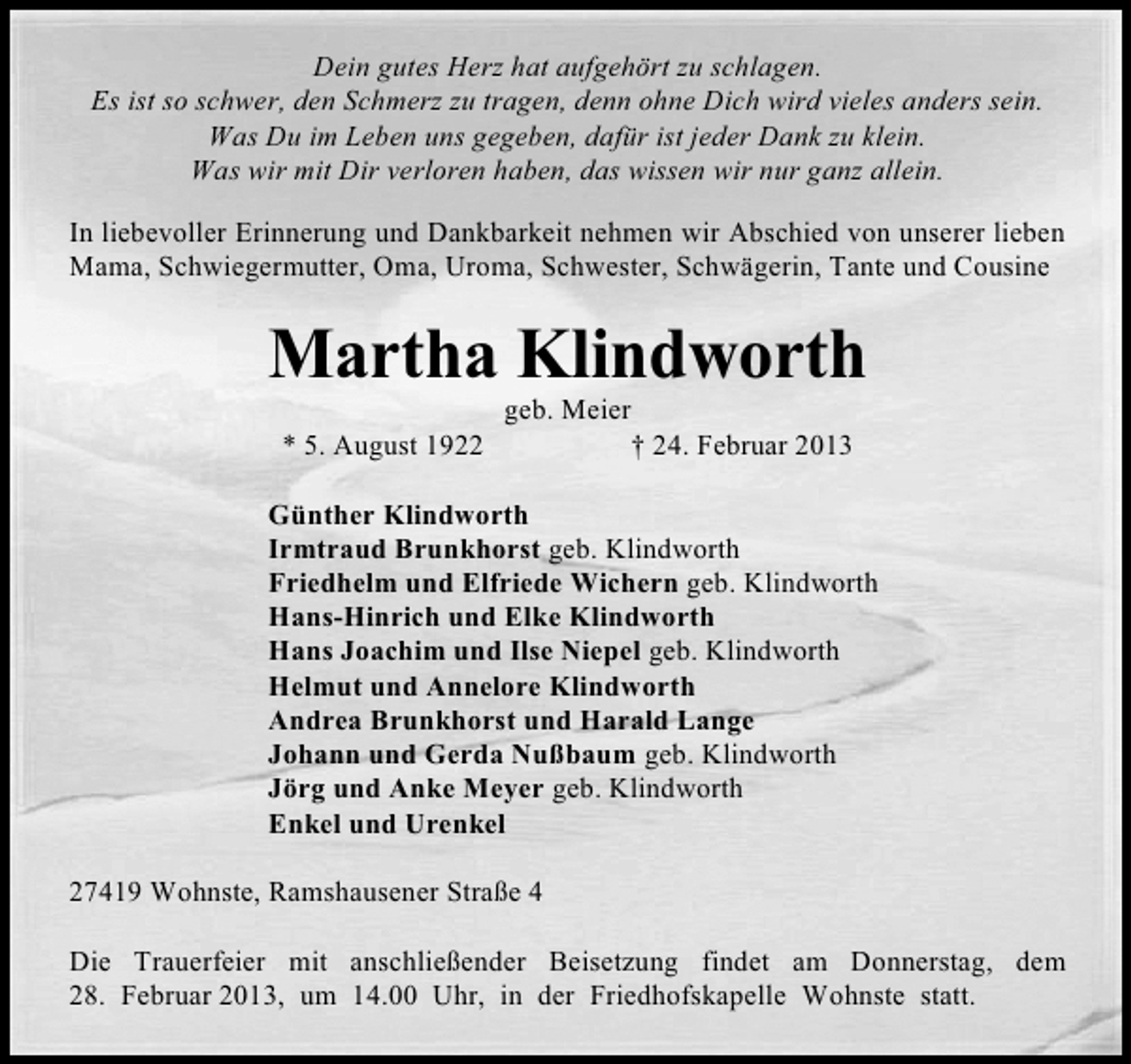 <p>Dein gutes Herz hat aufgehört zu schlagen.<br />Es ist so schwer, den Schmerz zu tragen, denn ohne Dich wird vieles anders sein.<br />Was Du im Leben uns gegeben, dafür ist jeder Dank zu klein.<br />Was wir mit Dir verloren haben, das wissen wir nur ganz allein.<br />In liebevoller Erinnerung und Dankbarkeit nehmen wir Abschied von unserer lieben<br />Mama, Schwiegermutter, Oma, Uroma, Schwester, Schwägerin, Tante und Cousine</p><p>Martha Klindworth<br />* 5. August 1922</p><p>geb. Meier<br />† 24. Februar 2013</p><p>Günther Klindworth<br />Irmtraud Brunkhorst geb. Klindworth<br />Friedhelm und Elfriede Wichern geb. Klindworth<br />Hans-Hinrich und Elke Klindworth<br />Hans Joachim und Ilse Niepel geb. Klindworth<br />Helmut und Annelore Klindworth<br />Andrea Brunkhorst und Harald Lange<br />Johann und Gerda Nußbaum geb. Klindworth<br />Jörg und Anke Meyer geb. Klindworth<br />Enkel und Urenkel<br />27419 Wohnste, Ramshausener Straße 4<br />Die Trauerfeier mit anschließender Beisetzung findet am Donnerstag, dem<br />28. Februar 2013, um 14.00 Uhr, in der Friedhofskapelle Wohnste statt.</p>