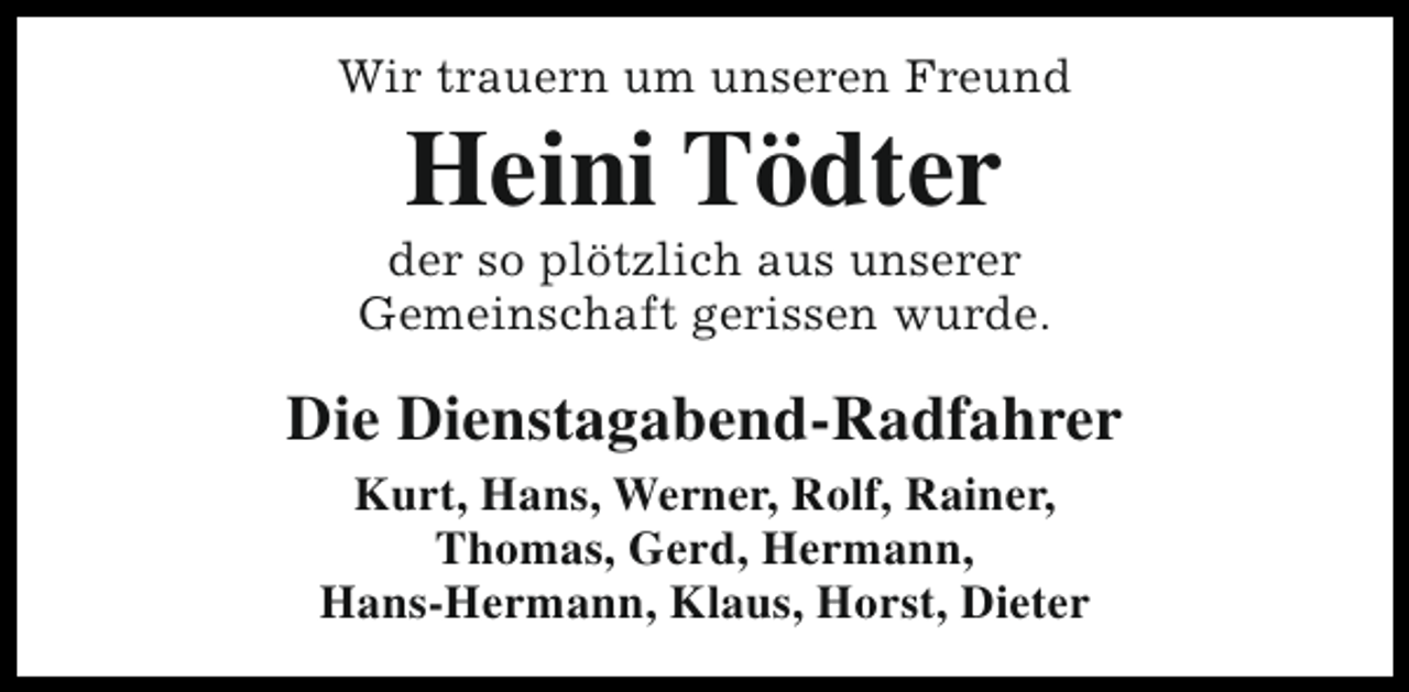 <p>Wir trauern um unseren Freund</p><p>Heini Tödter</p><p>der so plötzlich aus unserer<br />Gemeinschaft gerissen wurde.</p><p>Die Dienstagabend-Radfahrer<br />Kurt, Hans, Werner, Rolf, Rainer,<br />Thomas, Gerd, Hermann,<br />Hans-Hermann, Klaus, Horst, Dieter</p>