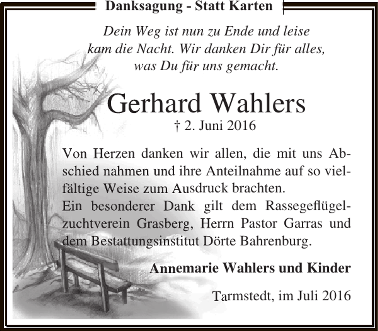 <p>Danksagung - Statt Karten<br />Dein Weg ist nun zu Ende und leise<br />kam die Nacht. Wir danken Dir für alles,<br />was Du für uns gemacht.</p><p>Gerhard Wahlers<br />† 2. Juni 2016</p><p>Von Herzen danken wir allen, die mit uns Abschied nahmen und ihre Anteilnahme auf so vielfältige Weise zum Ausdruck brachten.<br />Ein besonderer Dank gilt dem Rassegeﬂügelzuchtverein Grasberg, Herrn Pastor Garras und<br />dem Bestattungsinstitut Dörte Bahrenburg.<br />Annemarie Wahlers und Kinder<br />Tarmstedt, im Juli 2016</p>