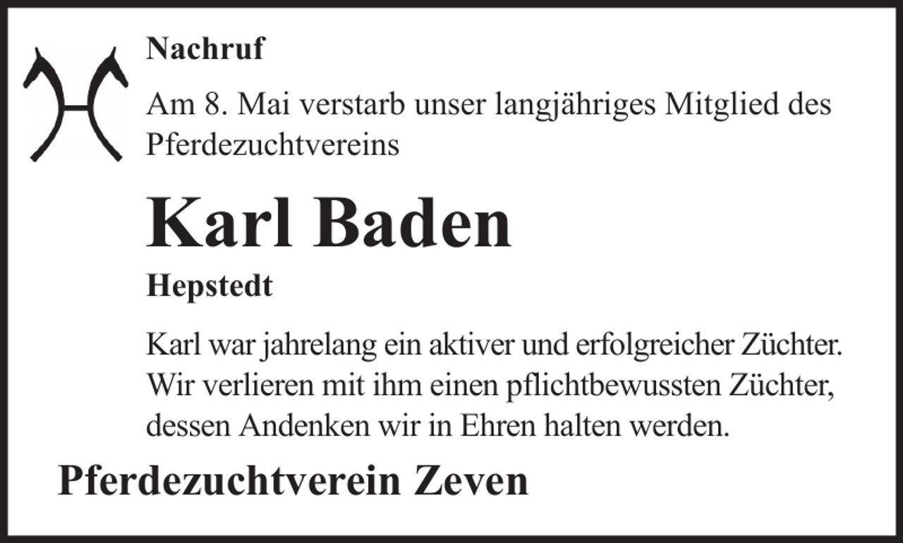 <p>Nachruf<br />Am 8. Mai verstarb unser langjähriges Mitglied des<br />Pferdezuchtvereins</p><p>Karl Baden<br />Hepstedt<br />Karl war jahrelang ein aktiver und erfolgreicher Züchter.<br />Wir verlieren mit ihm einen pflichtbewussten Züchter,<br />dessen Andenken wir in Ehren halten werden.</p><p>Pferdezuchtverein Zeven</p>