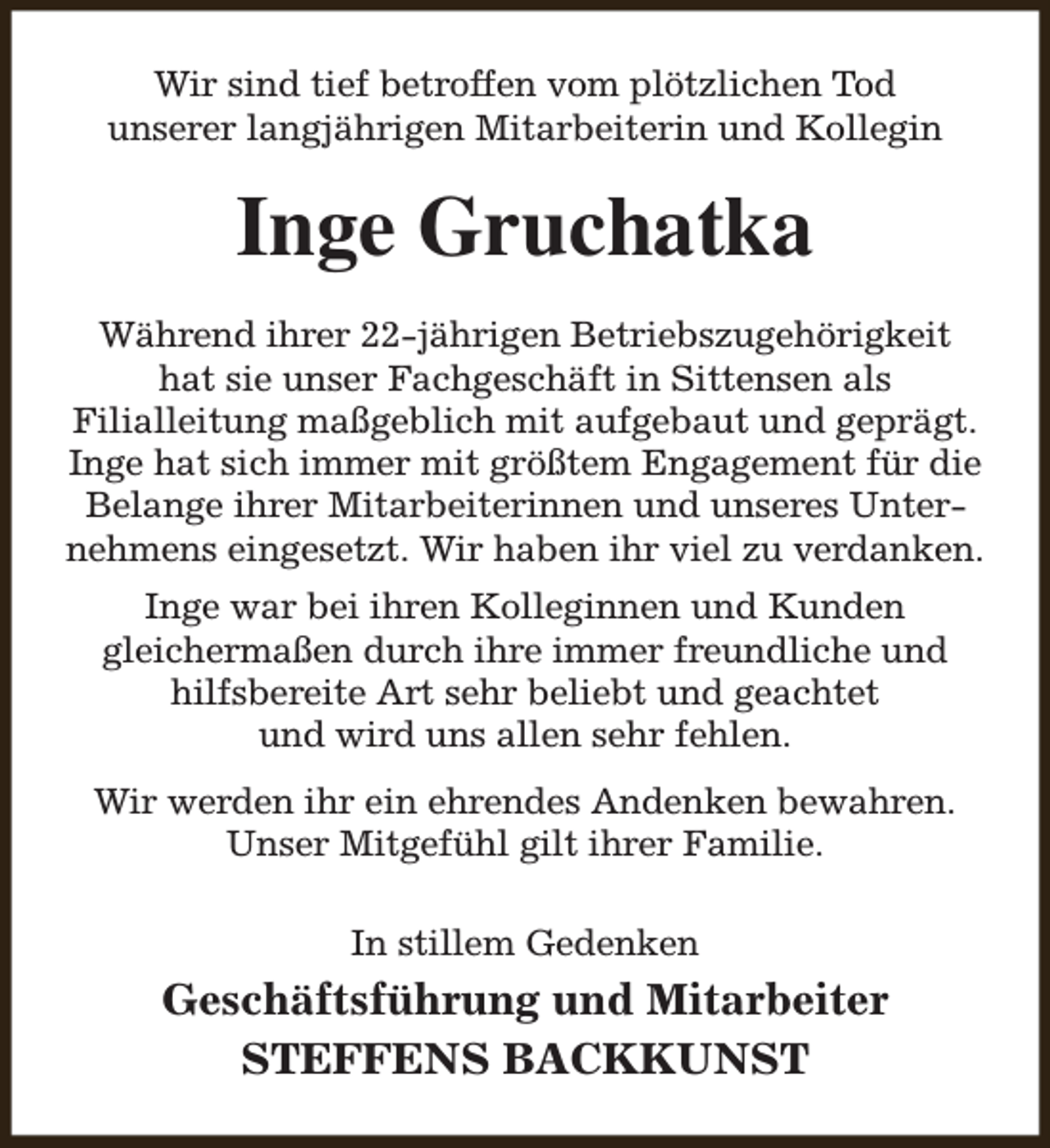 <p>Wir sind tief betroffen vom plötzlichen Tod<br />unserer langjährigen Mitarbeiterin und Kollegin</p><p>Inge Gruchatka<br />Während ihrer 22-jährigen Betriebszugehörigkeit<br />hat sie unser Fachgeschäft in Sittensen als<br />Filialleitung maßgeblich mit aufgebaut und geprägt.<br />Inge hat sich immer mit größtem Engagement für die<br />Belange ihrer Mitarbeiterinnen und unseres Unternehmens eingesetzt. Wir haben ihr viel zu verdanken.<br />Inge war bei ihren Kolleginnen und Kunden<br />gleichermaßen durch ihre immer freundliche und<br />hilfsbereite Art sehr beliebt und geachtet<br />und wird uns allen sehr fehlen.<br />Wir werden ihr ein ehrendes Andenken bewahren.<br />Unser Mitgefühl gilt ihrer Familie.<br />In stillem Gedenken</p><p>Geschäftsführung und Mitarbeiter<br />STEFFENS BACKKUNST</p>