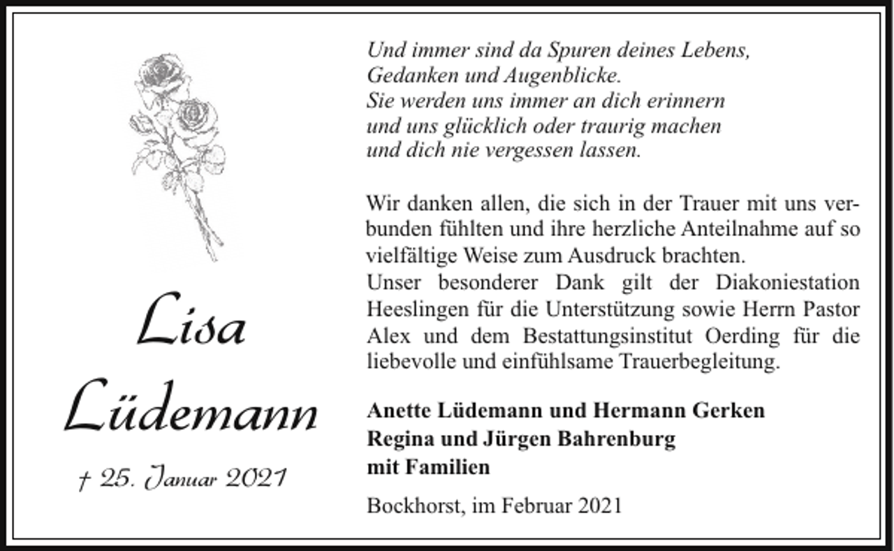 <p>Und immer sind da Spuren deines Lebens,<br />Gedanken und Augenblicke.<br />Sie werden uns immer an dich erinnern<br />und uns glücklich oder traurig machen<br />und dich nie vergessen lassen.</p><p>Lisa<br />Lüdemann<br />† 25. Januar 2021</p><p>Wir danken allen, die sich in der Trauer mit uns verbunden fühlten und ihre herzliche Anteilnahme auf so<br />vielfältige Weise zum Ausdruck brachten.<br />Unser besonderer Dank gilt der Diakoniestation<br />Heeslingen für die Unterstützung sowie Herrn Pastor<br />Alex und dem Bestattungsinstitut Oerding für die<br />liebevolle und einfühlsame Trauerbegleitung.<br />Anette Lüdemann und Hermann Gerken<br />Regina und Jürgen Bahrenburg<br />mit Familien<br />Bockhorst, im Februar 2021</p>