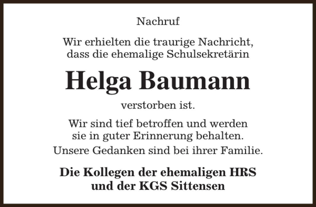 <p>Nachruf<br />Wir erhielten die traurige Nachricht,<br />dass die ehemalige Schulsekretärin</p><p>Helga Baumann<br />verstorben ist.</p><p>Wir sind tief betroffen und werden<br />sie in guter Erinnerung behalten.<br />Unsere Gedanken sind bei ihrer Familie.</p><p>Die Kollegen der ehemaligen HRS<br />und der KGS Sittensen</p>