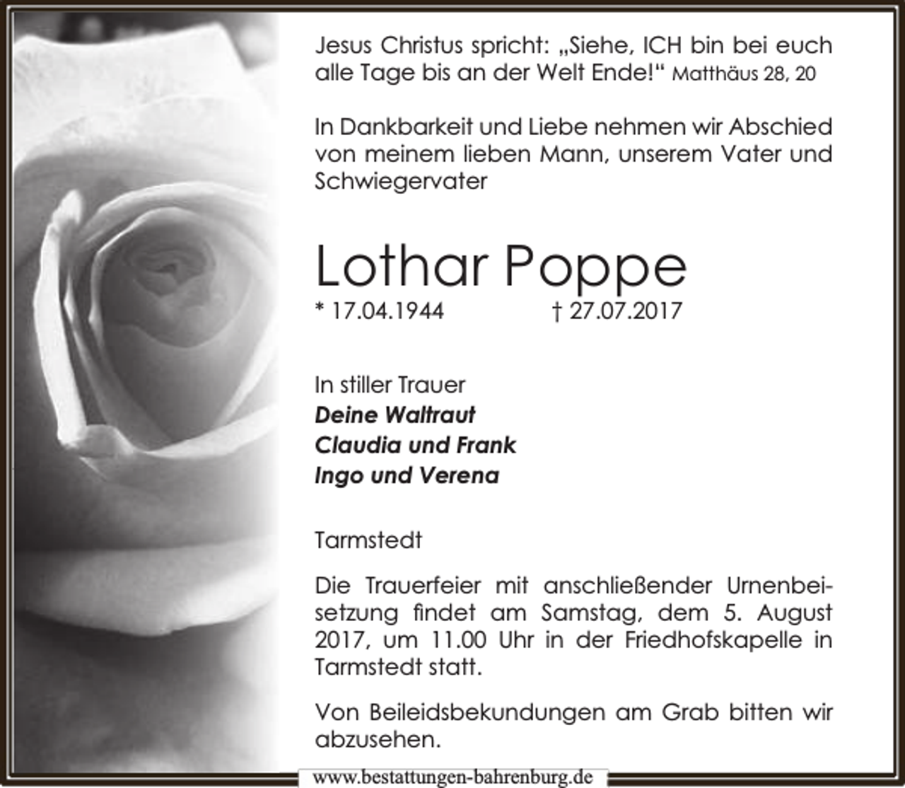 <p>Jesus Christus spricht: „Siehe, ICH bin bei euch<br />alle Tage bis an der Welt Ende!“ Matthäus 28, 20<br />In Dankbarkeit und Liebe nehmen wir Abschied<br />von meinem lieben Mann, unserem Vater und<br />Schwiegervater</p><p>Lothar Poppe<br />* 17.04.1944</p><p>† 27.07.2017</p><p>In stiller Trauer<br />Deine Waltraut<br />Claudia und Frank<br />Ingo und Verena<br />Tarmstedt<br />Die Trauerfeier mit anschließender Urnenbeisetzung ﬁndet am Samstag, dem 5. August<br />2017, um 11.00 Uhr in der Friedhofskapelle in<br />Tarmstedt statt.<br />Von Beileidsbekundungen am Grab bitten wir<br />abzusehen.<br />www.bbestattungen-bbahhrenbburg.dde</p>