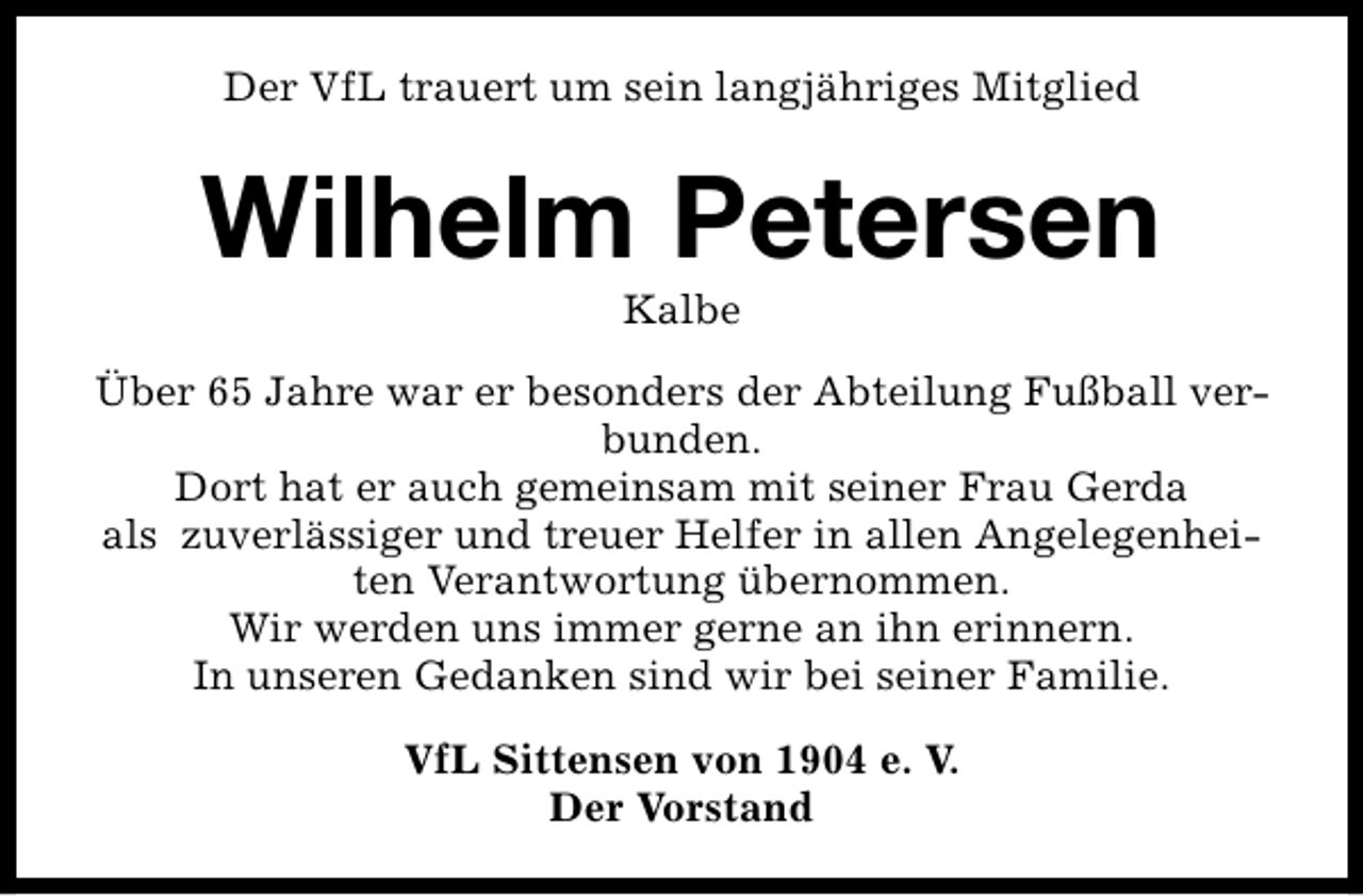 <p>Der VfL trauert um sein langjähriges Mitglied</p><p>Wilhelm Petersen<br />Kalbe</p><p>Über 65 Jahre war er besonders der Abteilung Fußball verbunden.<br />Dort hat er auch gemeinsam mit seiner Frau Gerda<br />als zuverlässiger und treuer Helfer in allen Angelegenheiten Verantwortung übernommen.<br />Wir werden uns immer gerne an ihn erinnern.<br />In unseren Gedanken sind wir bei seiner Familie.<br />VfL Sittensen von 1904 e. V.<br />Der Vorstand</p>