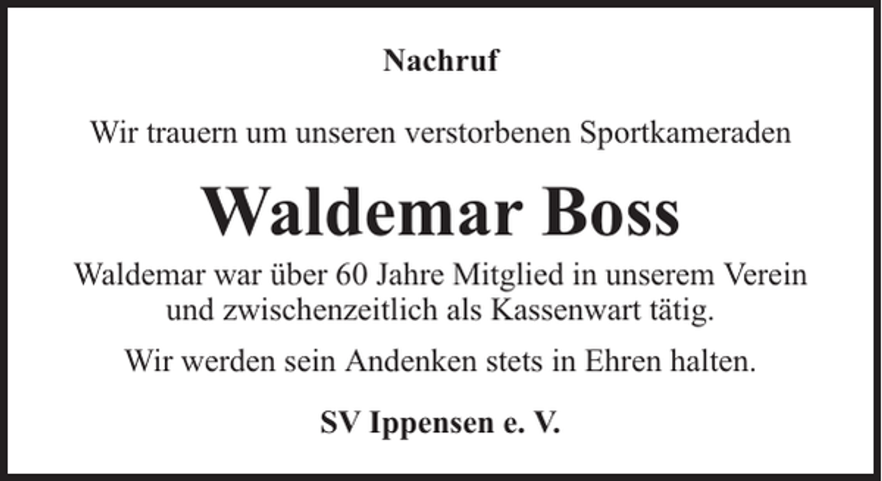 <p>Nachruf<br />Wir trauern um unseren verstorbenen Sportkameraden</p><p>Waldemar Boss</p><p>Waldemar war über 60 Jahre Mitglied in unserem Verein<br />und zwischenzeitlich als Kassenwart tätig.<br />Wir werden sein Andenken stets in Ehren halten.<br />SV Ippensen e. V.</p>