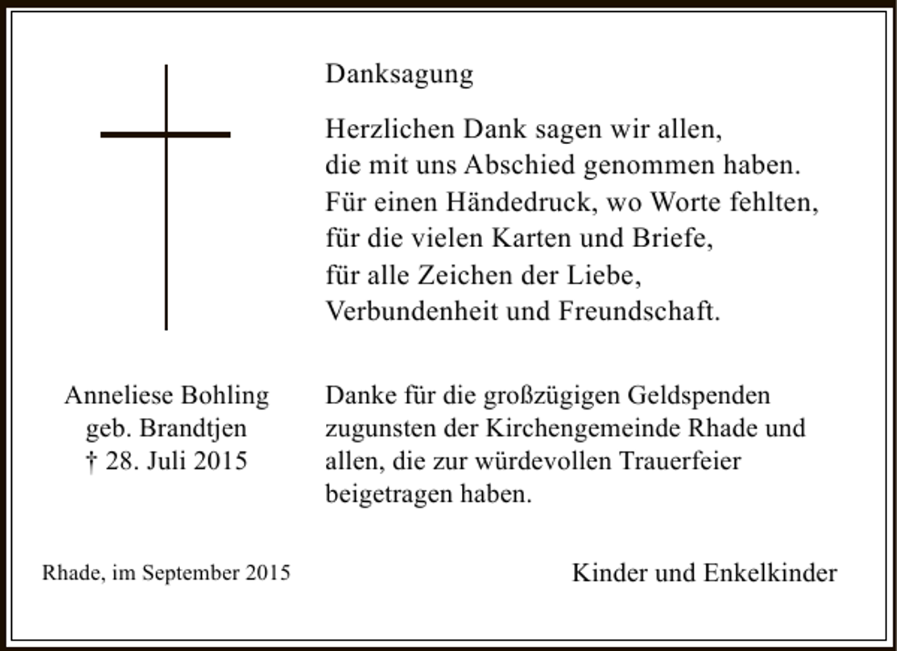 <p>Danksagung<br />Herzlichen Dank sagen wir allen,<br />die mit uns Abschied genommen haben.<br />Für einen Händedruck, wo Worte fehlten,<br />für die vielen Karten und Briefe,<br />für alle Zeichen der Liebe,<br />Verbundenheit und Freundschaft.<br />Anneliese Bohling<br />geb. Brandtjen<br />† 28. Juli 2015</p><p>Rhade, im September 2015</p><p>Danke für die großzügigen Geldspenden<br />zugunsten der Kirchengemeinde Rhade und<br />allen, die zur würdevollen Trauerfeier<br />beigetragen haben.<br />Kinder und Enkelkinder</p>