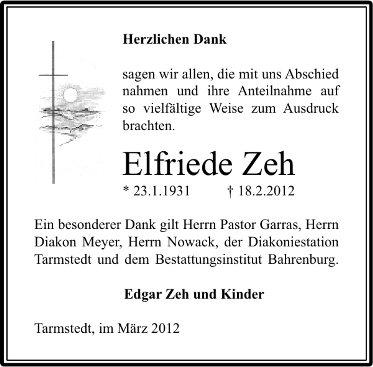 <p>Herzlichen Dank<br />sagen wir allen, die mit uns Abschied<br />nahmen und ihre Anteilnahme auf<br />so vielfältige Weise zum Ausdruck<br />brachten.</p><p>Elfriede Zeh<br />* 23.1.1931</p><p>† 18.2.2012</p><p>Ein besonderer Dank gilt Herrn Pastor Garras, Herrn<br />Diakon Meyer, Herrn Nowack, der Diakoniestation<br />Tarmstedt und dem Bestattungsinstitut Bahrenburg.<br />Edgar Zeh und Kinder<br />Tarmstedt, im März 2012</p>