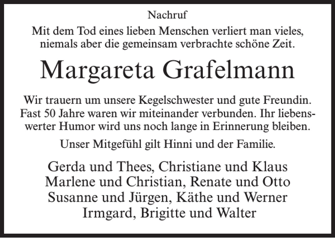 <p>Nachruf</p><p>Mit dem Tod eines lieben Menschen verliert man vieles,<br />niemals aber die gemeinsam verbrachte schöne Zeit.</p><p>Margareta Grafelmann<br />Wir trauern um unsere Kegelschwester und gute Freundin.<br />Fast 50 Jahre waren wir miteinander verbunden. Ihr liebenswerter Humor wird uns noch lange in Erinnerung bleiben.<br />Unser Mitgefühl gilt Hinni und der Familie.</p><p>Gerda und Thees, Christiane und Klaus<br />Marlene und Christian, Renate und Otto<br />Susanne und Jürgen, Käthe und Werner<br />Irmgard, Brigitte und Walter</p>