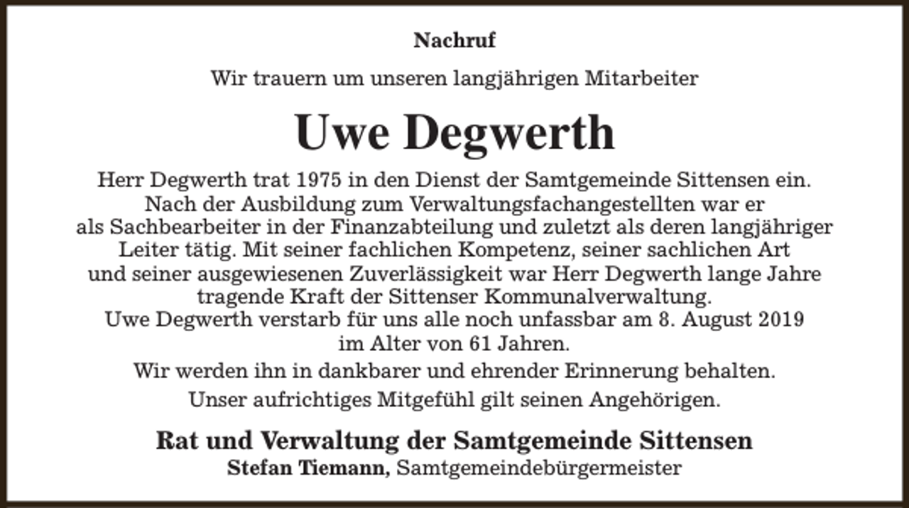 <p>Nachruf<br />Wir trauern um unseren langjährigen Mitarbeiter</p><p>Uwe Degwerth<br />Herr Degwerth trat 1975 in den Dienst der Samtgemeinde Sittensen ein.<br />Nach der Ausbildung zum Verwaltungsfachangestellten war er<br />als Sachbearbeiter in der Finanzabteilung und zuletzt als deren langjähriger<br />Leiter tätig. Mit seiner fachlichen Kompetenz, seiner sachlichen Art<br />und seiner ausgewiesenen Zuverlässigkeit war Herr Degwerth lange Jahre<br />tragende Kraft der Sittenser Kommunalverwaltung.<br />Uwe Degwerth verstarb für uns alle noch unfassbar am 8. August 2019<br />im Alter von 61 Jahren.<br />Wir werden ihn in dankbarer und ehrender Erinnerung behalten.<br />Unser aufrichtiges Mitgefühl gilt seinen Angehörigen.</p><p>Rat und Verwaltung der Samtgemeinde Sittensen<br />Stefan Tiemann, Samtgemeindebürgermeister</p>