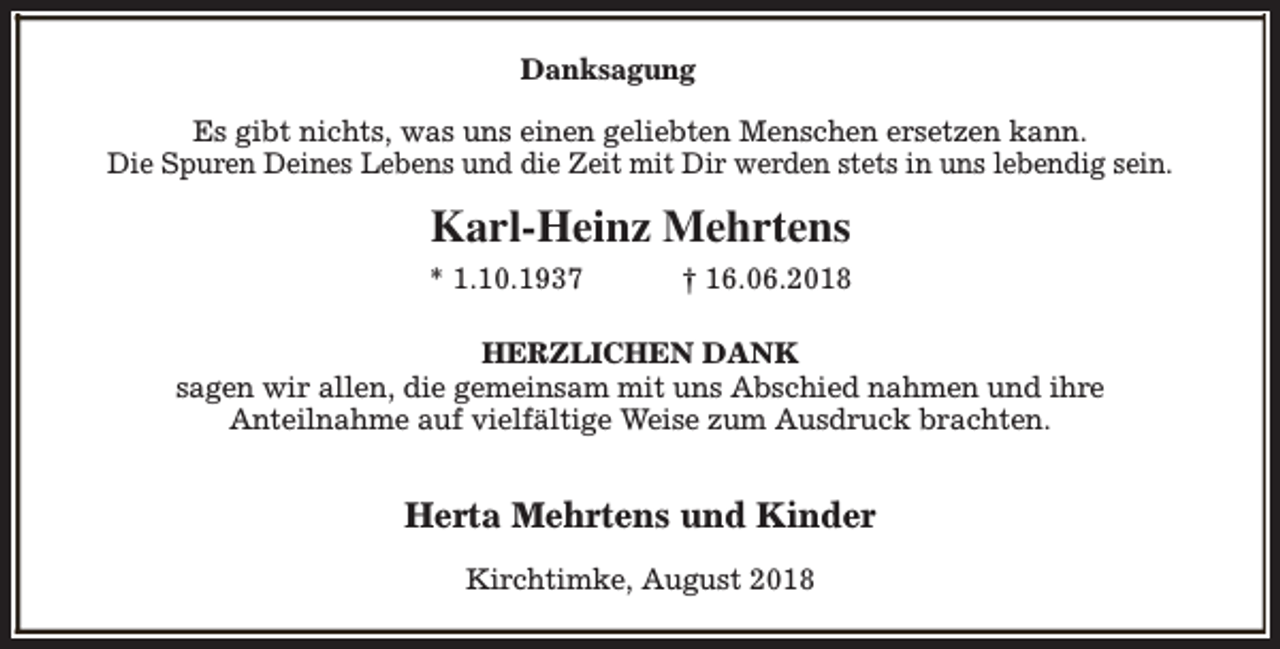<p>Danksagung<br />Es gibt nichts, was uns einen geliebten Menschen ersetzen kann.<br />Die Spuren Deines Lebens und die Zeit mit Dir werden stets in uns lebendig sein.</p><p>Karl-Heinz Mehrtens<br />* 1.10.1937</p><p>† 16.06.2018</p><p>HERZLICHEN DANK<br />sagen wir allen, die gemeinsam mit uns Abschied nahmen und ihre<br />Anteilnahme auf vielfältige Weise zum Ausdruck brachten.</p><p>Herta Mehrtens und Kinder<br />Kirchtimke, August 2018</p>