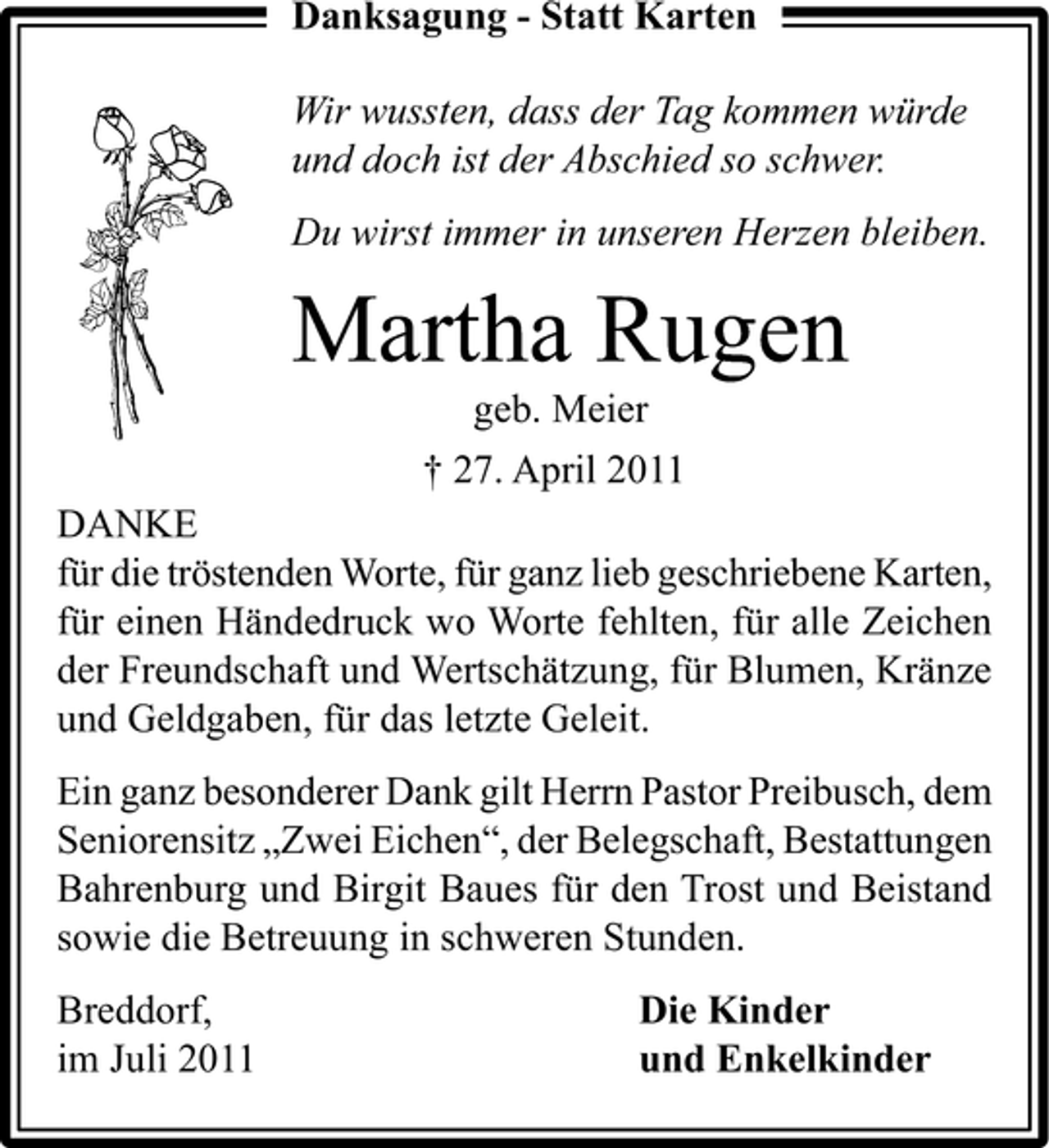 <p>Danksagung - Statt Karten<br />Wir wussten, dass der Tag kommen würde<br />und doch ist der Abschied so schwer.<br />Du wirst immer in unseren Herzen bleiben.</p><p>Martha Rugen<br />geb. Meier<br />† 27. April 2011<br />DANKE<br />für die tröstenden Worte, für ganz lieb geschriebene Karten,<br />für einen Händedruck wo Worte fehlten, für alle Zeichen<br />der Freundschaft und Wertschätzung, für Blumen, Kränze<br />und Geldgaben, für das letzte Geleit.<br />Ein ganz besonderer Dank gilt Herrn Pastor Preibusch, dem<br />Seniorensitz „Zwei Eichen“, der Belegschaft, Bestattungen<br />Bahrenburg und Birgit Baues für den Trost und Beistand<br />sowie die Betreuung in schweren Stunden.<br />Breddorf,<br />im Juli 2011</p><p>Die Kinder<br />und Enkelkinder</p>