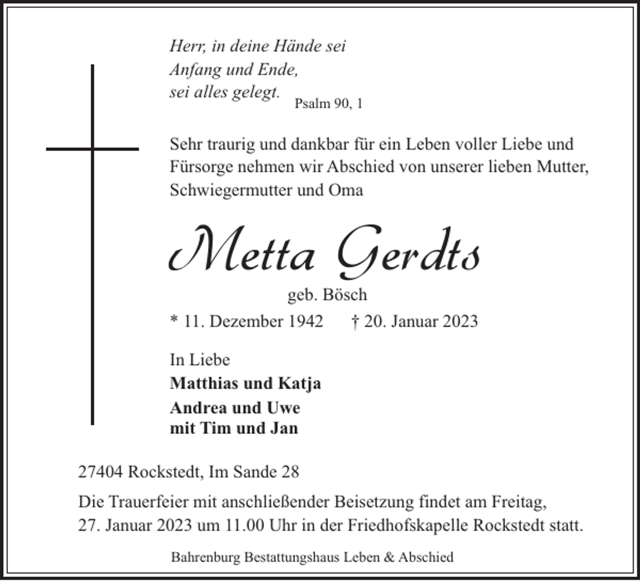 <p>Herr, in deine Hände sei<br />Anfang und Ende,<br />sei alles gelegt.</p><p>Psalm 90, 1</p><p>Sehr traurig und dankbar für ein Leben voller Liebe und<br />Fürsorge nehmen wir Abschied von unserer lieben Mutter,<br />Schwiegermutter und Oma</p><p>Metta Gerdts<br />geb. Bösch<br />* 11. Dezember 1942<br />† 20. Januar 2023<br />In Liebe<br />Matthias und Katja<br />Andrea und Uwe<br />mit Tim und Jan<br />27404 Rockstedt, Im Sande 28<br />Die Trauerfeier mit anschließender Beisetzung findet am Freitag,<br />27. Januar 2023 um 11.00 Uhr in der Friedhofskapelle Rockstedt statt.<br />Bahrenburg Bestattungshaus Leben &amp; Abschied</p>