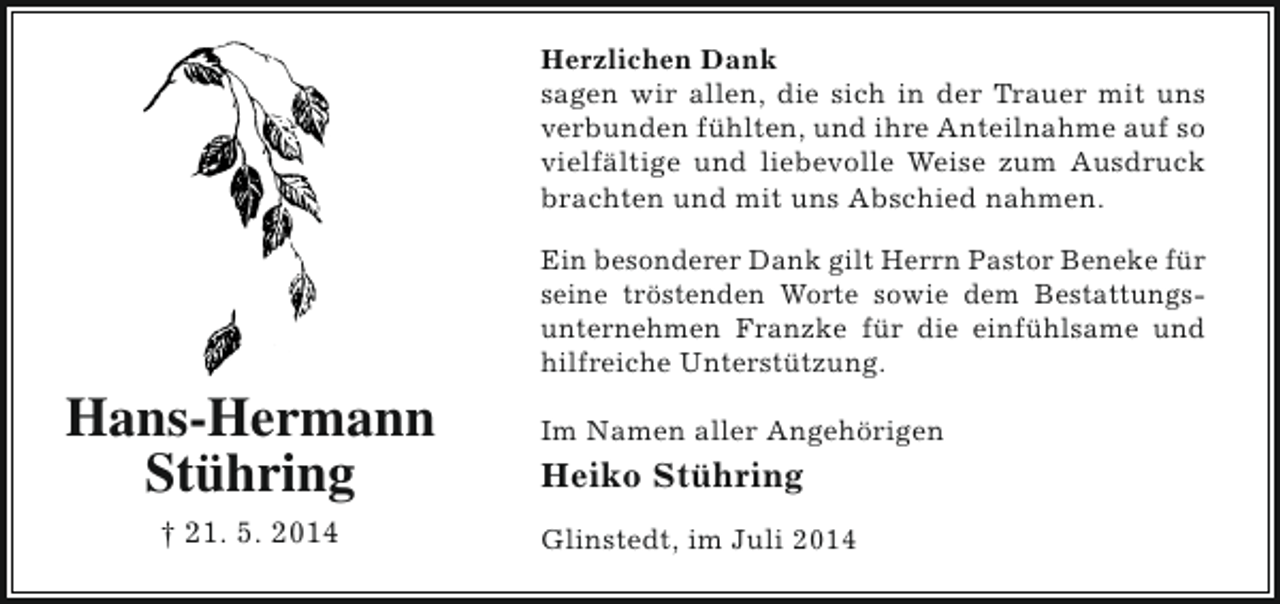 <p>Herzlichen Dank<br />sagen wir allen, die sich in der Trauer mit uns<br />verbunden fühlten, und ihre Anteilnahme auf so<br />vielfältige und liebevolle Weise zum Ausdruck<br />brachten und mit uns Abschied nahmen.<br />Ein besonderer Dank gilt Herrn Pastor Beneke für<br />seine tröstenden Worte sowie dem Bestattungsunternehmen Franzke für die einfühlsame und<br />hilfreiche Unterstützung.</p><p>Hans-Hermann<br />Stühring<br />† 21. 5. 2014</p><p>Im Namen aller Angehörigen</p><p>Heiko Stühring<br />Glinstedt, im Juli 2014</p>