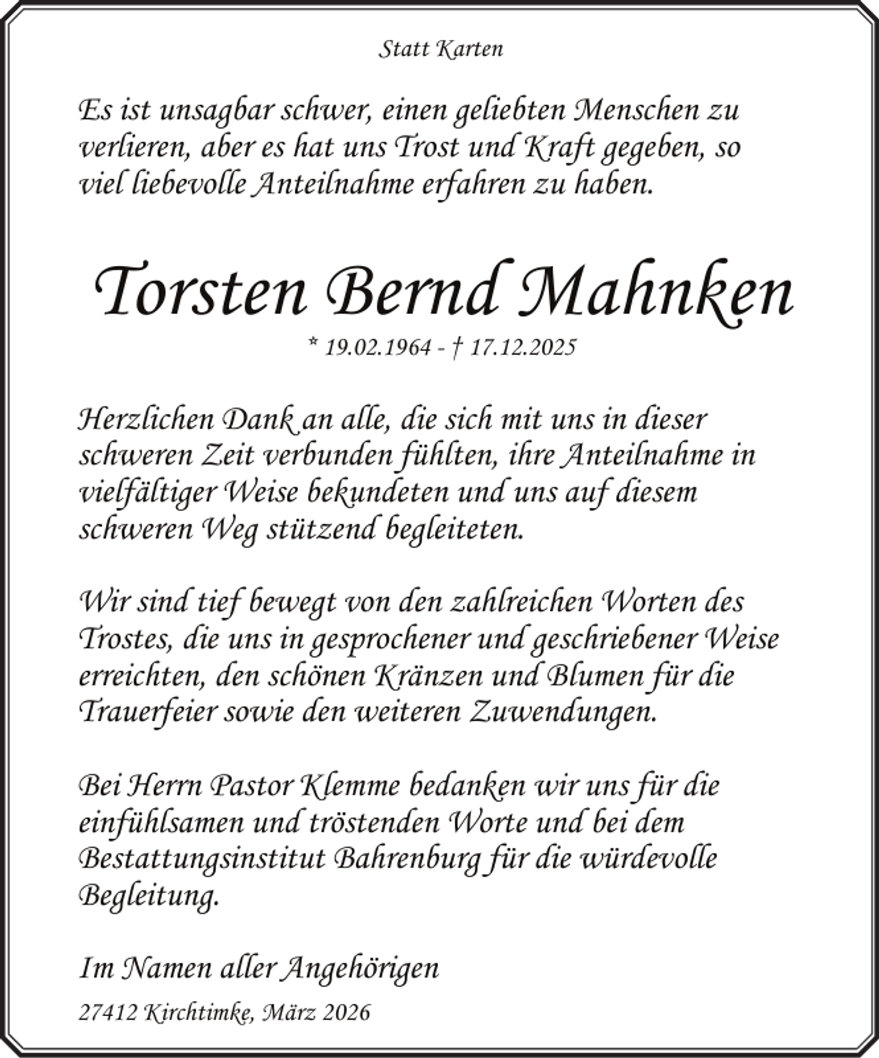 <p>Statt Karten</p><p>Es ist unsagbar schwer, einen geliebten Menschen zu<br />verlieren, aber es hat uns Trost und Kraft gegeben, so<br />viel liebevolle Anteilnahme erfahren zu haben.</p><p>Torsten Bernd Mahnken<br />* 19.02.1964 - † 17.12.2025</p><p>Herzlichen Dank an alle, die sich mit uns in dieser<br />schweren Zeit verbunden fühlten, ihre Anteilnahme in<br />vielfältiger Weise bekundeten und uns auf diesem<br />schweren Weg stützend begleiteten.<br />Wir sind tief bewegt von den zahlreichen Worten des<br />Trostes, die uns in gesprochener und geschriebener Weise<br />erreichten, den schönen Kränzen und Blumen für die<br />Trauerfeier sowie den weiteren Zuwendungen.<br />Bei Herrn Pastor Klemme bedanken wir uns für die<br />einfühlsamen und tröstenden Worte und bei dem<br />Bestattungsinstitut Bahrenburg für die würdevolle<br />Begleitung.<br />Im Namen aller Angehörigen<br />27412 Kirchtimke, März 2026</p>