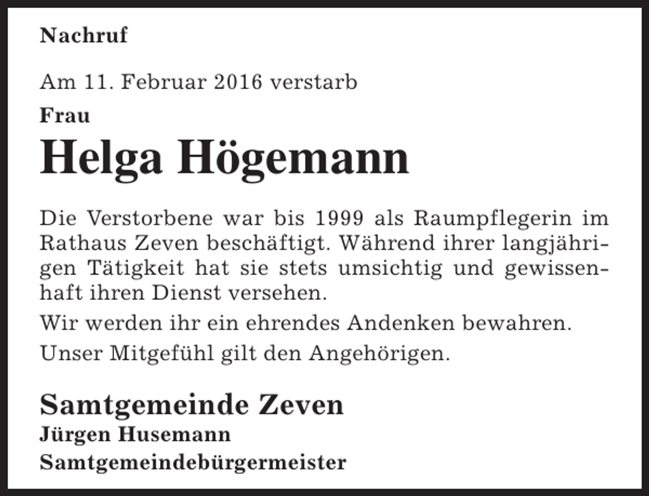 <p>Nachruf<br />Am 11. Februar 2016 verstarb<br />Frau</p><p>Helga Högemann<br />Die Verstorbene war bis 1999 als Raumpflegerin im<br />Rathaus Zeven beschäftigt. Während ihrer langjährigen Tätigkeit hat sie stets umsichtig und gewissenhaft ihren Dienst versehen.<br />Wir werden ihr ein ehrendes Andenken bewahren.<br />Unser Mitgefühl gilt den Angehörigen.</p><p>Samtgemeinde Zeven</p><p>Jürgen Husemann<br />Samtgemeindebürgermeister</p>