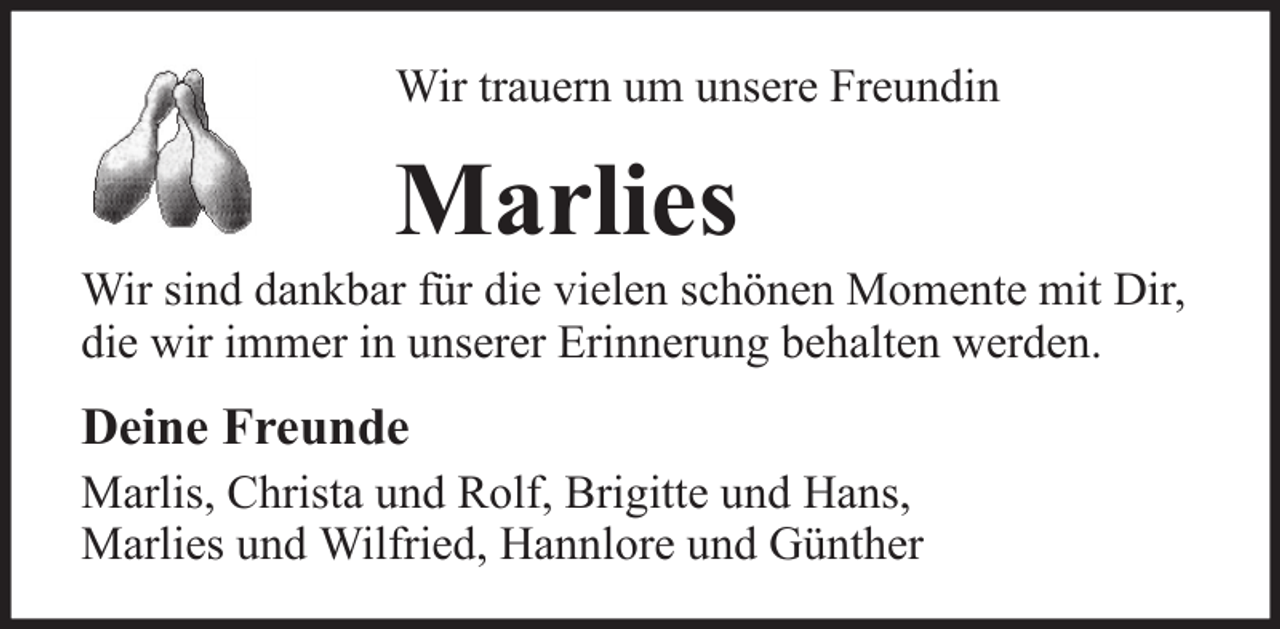 <p>Wir trauern um unsere Freundin</p><p>Marlies<br />Wir sind dankbar für die vielen schönen Momente mit Dir,<br />die wir immer in unserer Erinnerung behalten werden.</p><p>Deine Freunde<br />Marlis, Christa und Rolf, Brigitte und Hans,<br />Marlies und Wilfried, Hannlore und Günther</p>