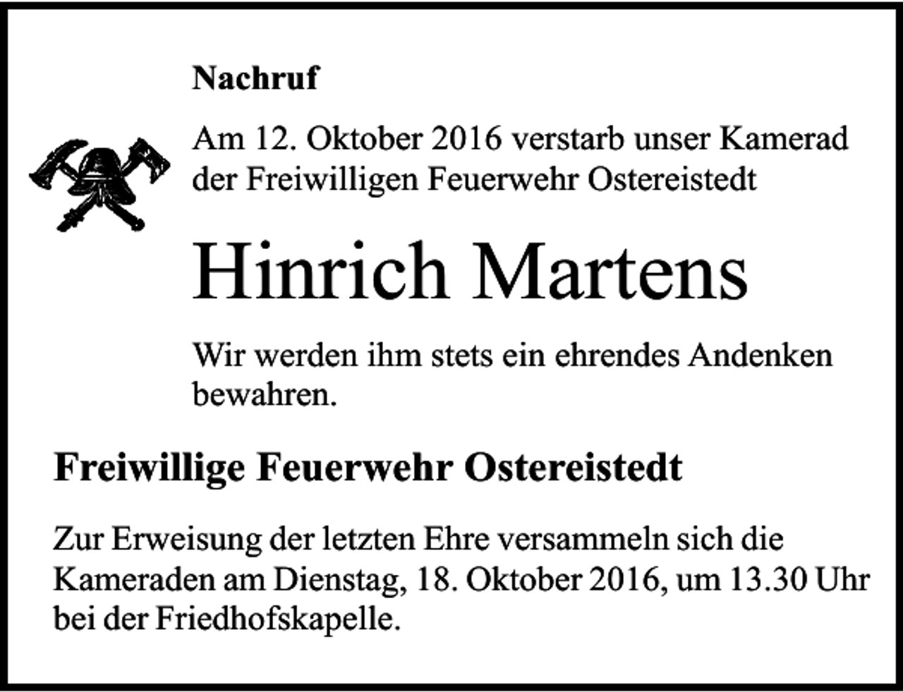 <p>Nachruf<br />Am 12. Oktober 2016 verstarb unser Kamerad<br />der Freiwilligen Feuerwehr Ostereistedt</p><p>Hinrich Martens<br />Wir werden ihm stets ein ehrendes Andenken<br />bewahren.</p><p>Freiwillige Feuerwehr Ostereistedt<br />Zur Erweisung der letzten Ehre versammeln sich die<br />Kameraden am Dienstag, 18. Oktober 2016, um 13.30 Uhr<br />bei der Friedhofskapelle.</p>