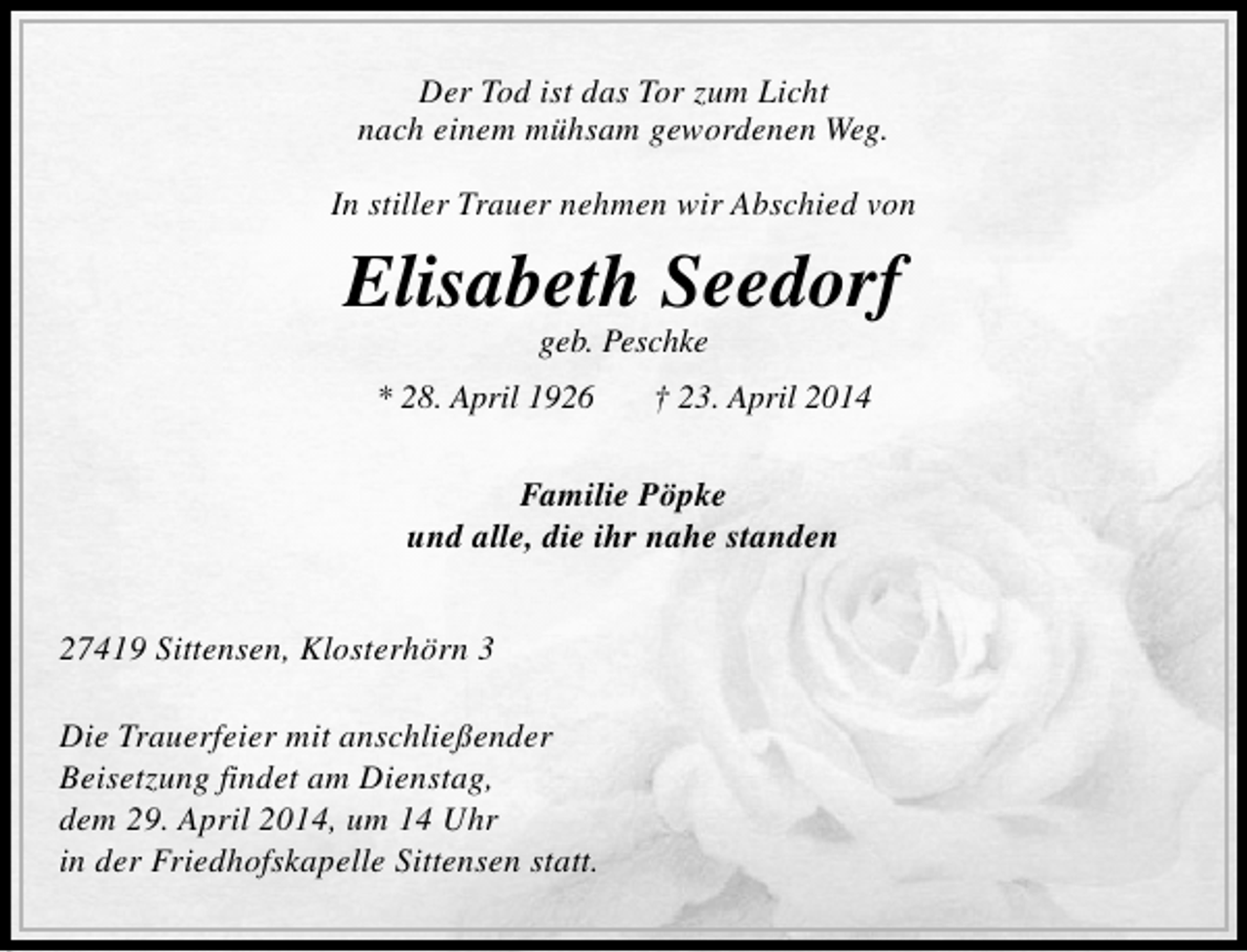 <p>Der Tod ist das Tor zum Licht<br />nach einem mühsam gewordenen Weg.<br />In stiller Trauer nehmen wir Abschied von</p><p>Elisabeth Seedorf<br />geb. Peschke</p><p>* 28. April 1926</p><p>† 23. April 2014</p><p>Familie Pöpke<br />und alle, die ihr nahe standen<br />27419 Sittensen, Klosterhörn 3<br />Die Trauerfeier mit anschließender<br />Beisetzung findet am Dienstag,<br />dem 29. April 2014, um 14 Uhr<br />in der Friedhofskapelle Sittensen statt.</p>