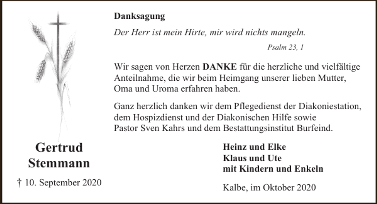<p>Danksagung<br />Der Herr ist mein Hirte, mir wird nichts mangeln.<br />Psalm 23, 1</p><p>Wir sagen von Herzen DANKE für die herzliche und vielfältige<br />Anteilnahme, die wir beim Heimgang unserer lieben Mutter,<br />Oma und Uroma erfahren haben.<br />Ganz herzlich danken wir dem Pflegedienst der Diakoniestation,<br />dem Hospizdienst und der Diakonischen Hilfe sowie<br />Pastor Sven Kahrs und dem Bestattungsinstitut Burfeind.</p><p>Gertrud<br />Stemmann<br />† 10. September 2020</p><p>Heinz und Elke<br />Klaus und Ute<br />mit Kindern und Enkeln<br />Kalbe, im Oktober 2020</p>