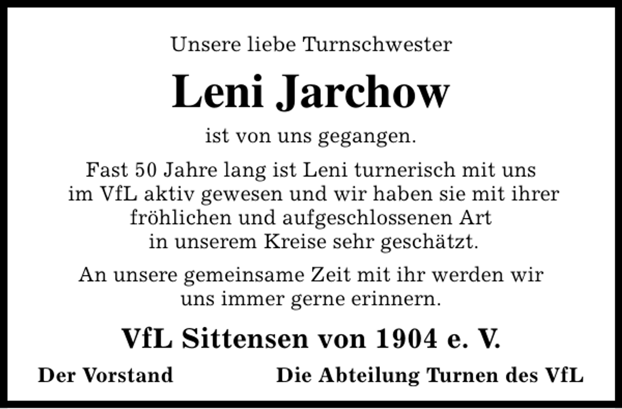 <p>Unsere liebe Turnschwester</p><p>Leni Jarchow<br />ist von uns gegangen.</p><p>Fast 50 Jahre lang ist Leni turnerisch mit uns<br />im VfL aktiv gewesen und wir haben sie mit ihrer<br />fröhlichen und aufgeschlossenen Art<br />in unserem Kreise sehr geschätzt.<br />An unsere gemeinsame Zeit mit ihr werden wir<br />uns immer gerne erinnern.</p><p>VfL Sittensen von 1904 e. V.<br />Der Vorstand</p><p>Die Abteilung Turnen des VfL</p>